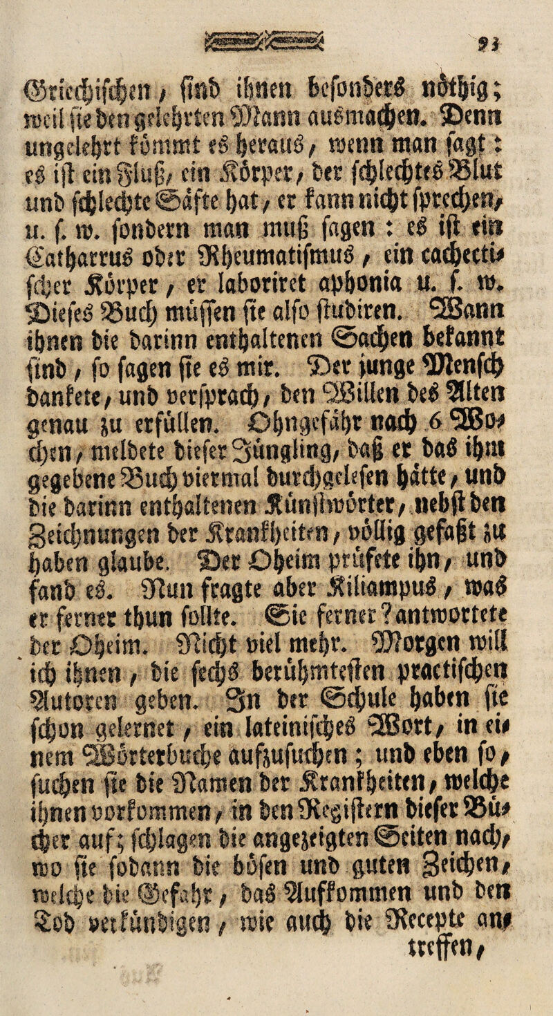,' 91 (Sttahtfötn / finb ihnen befonberg nfobig; ujcU fte Öen gekörten #ann auemadben. ©enn ungelehrt fommt t$ öerauS/ wenn maß lagt: eg ijt einSluß, ein Mtp®> bet fcblecbteö 95lut unb fcölecbtc ©äffe bat / et fann nicht fprccbe«/ u. f. »v. fonbern man muß fagen : e$ iji ein (Satbarrug ober 9?I)eumatifmuö, ein cacbectw fdjet .Körper, et laboriret apbonia u. f. m. ©iefeg 58ud) muffen fte alfo jiubiten. <3Sanrt tönen bie bartttn enthaltenen ©adben befann* finb f fo fagen fte eg mir. ©et junge $J!enfd> banlete f unb »erfpracb / ben <2BUien be$ 5üten genau &u erfüllen. Obngcfabt nach 6 3Bw d)txif melbete biefet 3>üngling/ baß er ^ ball ibni gegebene 33ucb nietmal butdjgekfen batte f unb bie barinn enthaltenen Künihwrter/ nebflbett geidjnungen bet Kranfheiten / »öllig gefaßt ju haben glaube, ©et Oheim prufete ißn, unb fanb eg. Sttun fragte aber Kiliampug f tra$ et ferner tbun feilte, ©ie ferner ? antwortete bet Oheim. Glicht »tel mehr, borgen tritt * ich ihnen , bie fedjö betübmteffen practißhett Autoren geben. 3n bet ©c!)ule haben ft* fdjon gelernet, ein lateinifcheö rXßott/ in eie item ®erterbuche aufiufudjcn; unb eben fo/ fuchen fte bie Flamen bet Kranf heitert/ welche ihnen oorfemmen^ in beniKegijhrn biefer 93tt* cher auf; fdjlagm bie angejeigten ©eiten nach/ tso fte fobaim bie bufen unb guten mldje bie QJefafjt / baö ^luffommen unb bett $eb »et laubigen / wie auch bie SKecepte an# treffen/