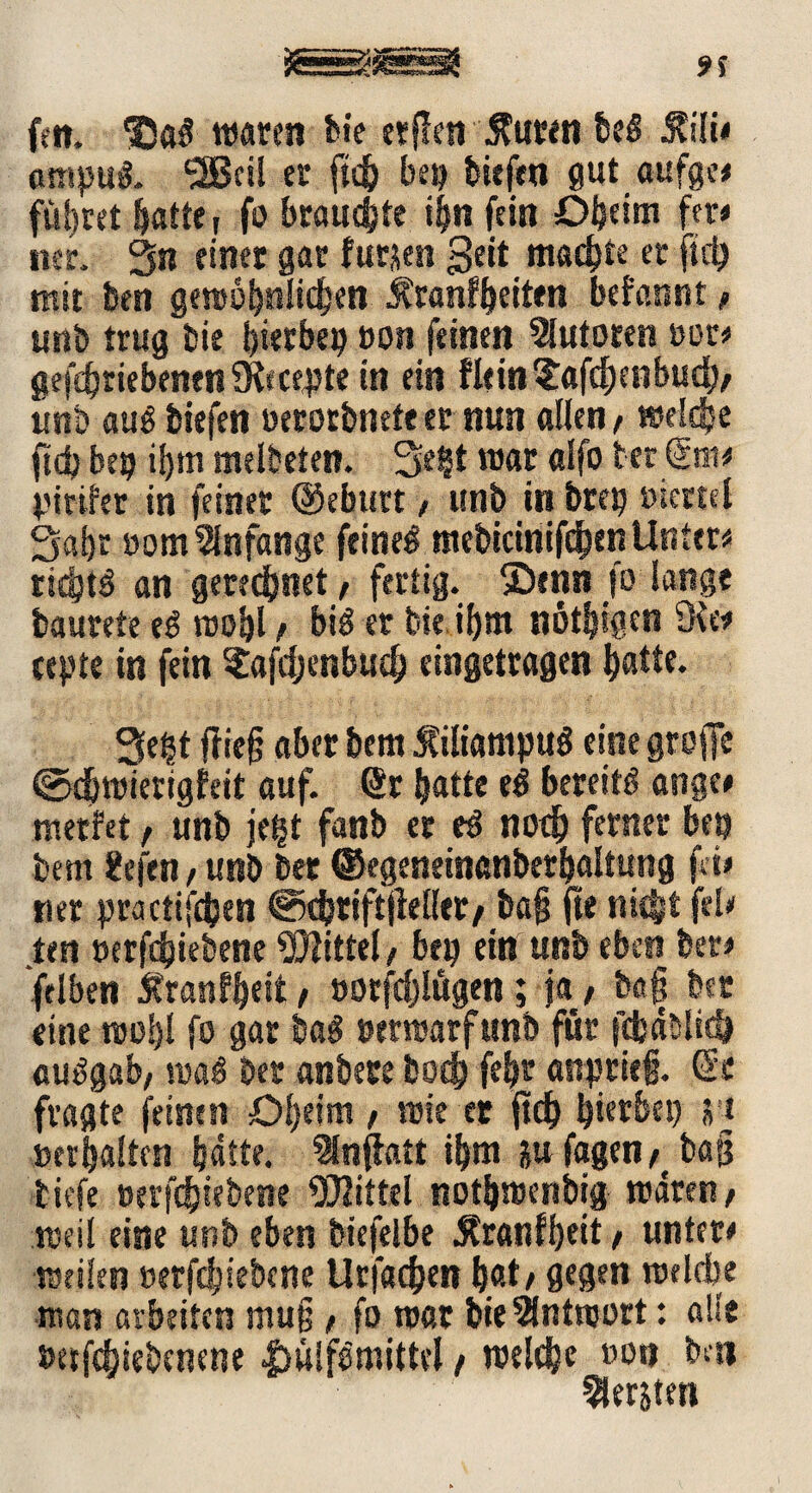 feit. *30«$ waren feie etffen Jfuren be# Mi* cmipu#. 5ßcil er ftc& bep biefen gut aufge* führet hatte ( fo brauste ihn fein Dheim fer< ner. 3« einer gar furjsen geit machte er ftd? mit ben gewöhnlichen Äranfhetten befannt/ unb trug bie hierbei? »on feinen Autoren »or* getriebenen ?Kfcc4Jte in ein fltin?afd?cnbucb/ trtib au# biefen »erorbnete er nun allen, welche ftd? bet? i^m melbeten. Se§t war alfo tec Snt# Viriler in feiner @ebttrt, unb in bret? »icrtel Saijr oom Anfänge feine# mebicinifdpenUnter* rietst# an gerechnet / fertig, $Dtnn fo lange baurete e# wohl / bi# er bie if>m nötigen cepte in fein ?afdjenbuch eingetragen batte. 3e^t friejj aber bem Manipu# eine grojlc ©djwierigfett auf. Sr batte e# bereit# atige* werfet / unb jefct fanb er e# noch ferner bet? bem Hefen, unb ber ©egeneinanberhaltung fei* «er practifdjen ©cbtiftjMler/ba{$ fte nicht feie ten »erfd?iebene Mittel / bet? ein unb eben ber* fclben jtranfbeit / »orfdjlügen; ja / ba§ ber eine wohl fo gar ba# verwarf unb für jebäsltd? au#gab, wö# ber anbere hoch fel?r anprief. Sc fragte feinen Dlseim / wie er jtd) hierbei? S'i »erhalten hätte. Inffatt ihm &u fagen /bag tiefe »erfdsiebene Mittel nothwenbig wären / weil eine unb eben biefelbe $ranfl?eit / untere weilen »erfdsiebene Urfachen hat / gegen welche ■man arbeiten mu§ / fo war bie Antwort: alle »etfehiebenene |sü!f#mittel / welche »oti bai bersten