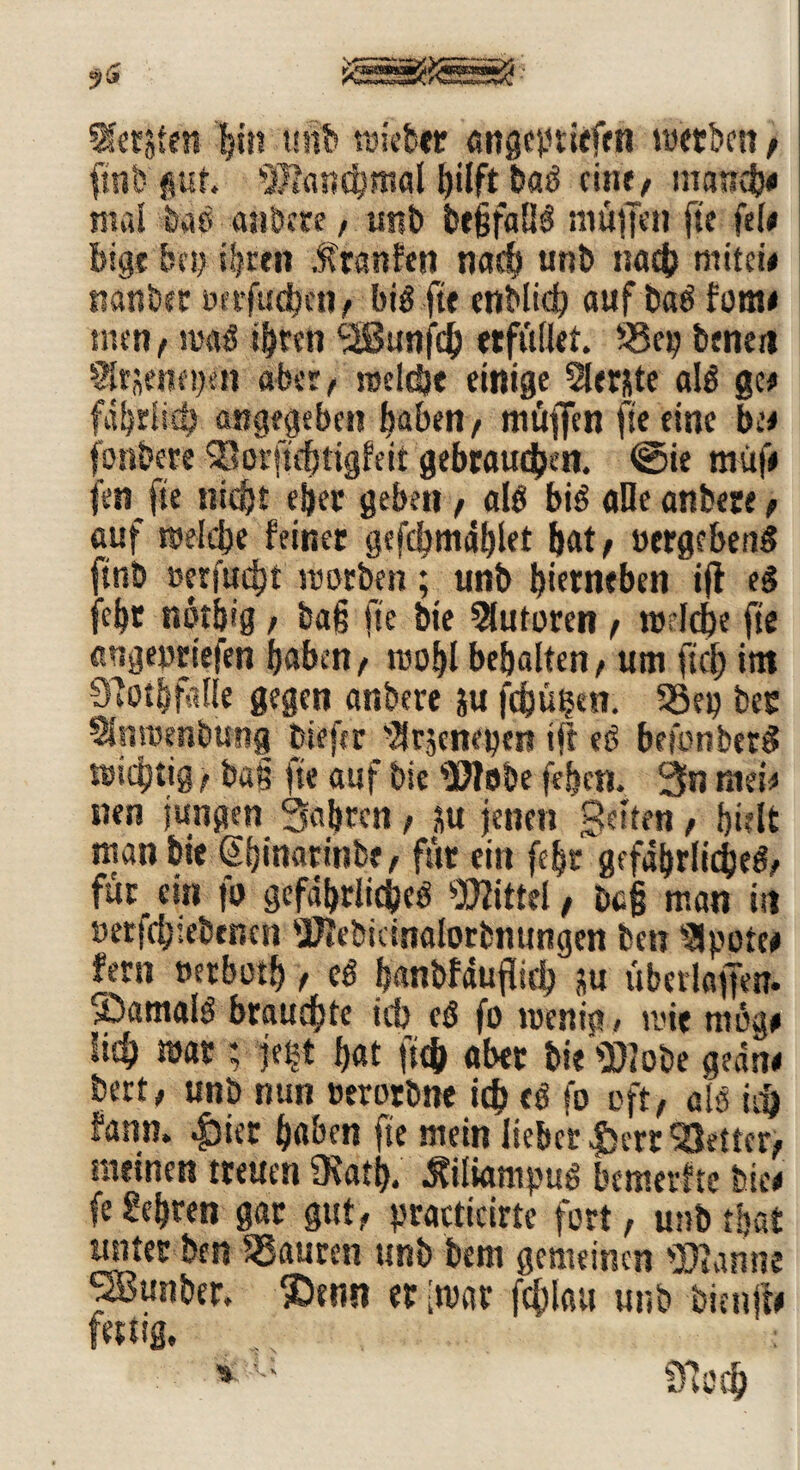 Geräten ijin unb ruieber angcptiefen luetben / fmt? gut. 'Manchmal hilft ba# eine/ mandje mal bas andere, mtb t>r§faH^ muffen fte fei# bigr bey ihren Mtmitn nach unb na$ mitei* nanber »nfucbcn, bi# fte enblidb auf ba# fom* tuen / ma# ihren 'SSunjch «füllet. S3ey benett Sltjeneyen aber, raeldje einige 2ler&te al# ge# fährU# angegeben haben/ muffen fte eine be< fonbere Sorftchtigfeit gebrauchen. @ie müf# fen fte nicht eher geben , al# bi# aDe anbece / auf roelcbe feiner gefcbmählet bat/ »ergeben# ftnö »erfucht ntotben; unb bietneben ift e# febr nöt&ig , ba§ fte bie Autoren , n>lcbe fte angeortefen haben/ toohl behalten / um ftch im QTothftlle gegen anbere ;u fdjüben. 33e» bec SSnroenbung fciefir '2rseneyert ift e# befotiber# wichtig / bau fte auf bie Mobe fefjen. 3n mtU nen jungen Sab«« / M jenen Seifen, hielt man bie Shinarinbf/ für ein fc|r gefährliche#/ für ein fo gefährliche# Mittel, bc§ man in »ergebenen Mebicinalorbnungen ben SJpotee fern »etboth / e# hanbfäuflich ju übedaffen. ©amal# brauchte ich e# fo wenig, wie mog* lieh mar ; je|t hat (ich aber bie Mobe geäne bert, unb nun »erorbne ich f# fo oft/ als ich fann. |5ter haben fte mein lieber $ert 'Setter/ meinen treuen fKati). Äiliampu# bemerfte Stic# fe lehren gar gut/ practicirte fort, unb that unter ben Sauren unb bem gemeinen tarnte ^Bunber. ®enn er itvar fchlatt unb bienffr fettig, : >u öicch
