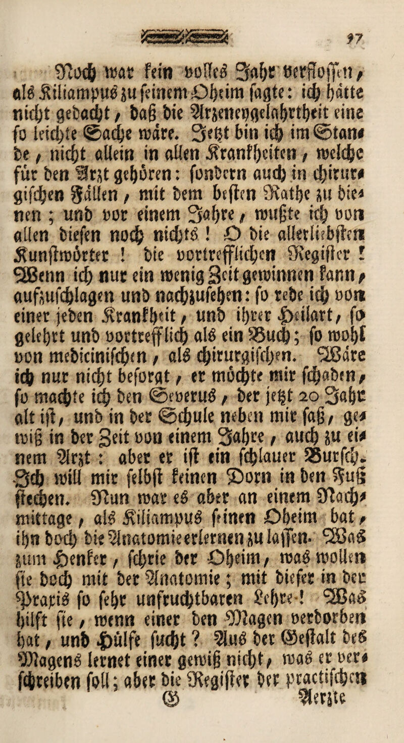 Sflocb mar fein »olled Sah*' tftrftoffett/ dB Üiliampub au feinem Oh»m fagte: id) f>dtte nicht gebadet / baß bie 9lrsenepgelabrtbtit eine fo leiste ©adje rodre. Setjt bin ich im @tan< be, nicht allein in allen Äranfheiten, roelcbc für ben $tjt gehören: fonbcrn awdt) in chitut* giften fallen , mit bem beften fKatße üu bie* nen ; unb »or einem Saßre / mußte ich »on allen biefen noch ntd^tö ! O bie allerliebfteti Äunffmbrter ! bie üottrefflic^cn SRegifkr l 3Benn ich nur ein menig Scitgwinnen fann* aufjjufdhlagen unb nachiufehen: fo rebe ich »o« einer jeben $ranfh”t / unb ihrer |)ci!art, f» gelehrt unb oortrefflid) alö ein 95uch; fo roof)f oon mebicinifchm f ald chiturgifchen. SIBare ich nur nicht beforgt , et mochte mir fc^aben ^ fo machte ich ben ©eoerud ; ber je^t 20 Sähe alt ift, unb in ber ©d)ule neben mir faß, ge* miß in ber Seit »on einem Sahte, auch ju ei* nem 2lrjt: aber er ifl ein fchlauer 35urfch. •Sch mill mir felbji feinen ©orn in ben >$u§ flehen. Sftun mar eS aber an einem 9ftad)* mit tage, ald Äiliampud feinen Oheim bat, ißn boch bie 5lnatomieerlernen ju lajfen- SSSaS juni genfer, fchrie ber Oheim, mad molleti fte boch mit ber Anatomie; mit biefer in ber sprarid fo fehr unfruchtbaren £cf)te-! (2Ba$ hilft fte, menn einer ben Wagen »erborben hat, unb |)ü!fe fud)t ? 2lud ber (Sejialt beet Wagend lernet einer gemiß nicht; mad er oer* fchteiben foil; aber bie SRegijfet ber practifchai © Perlte