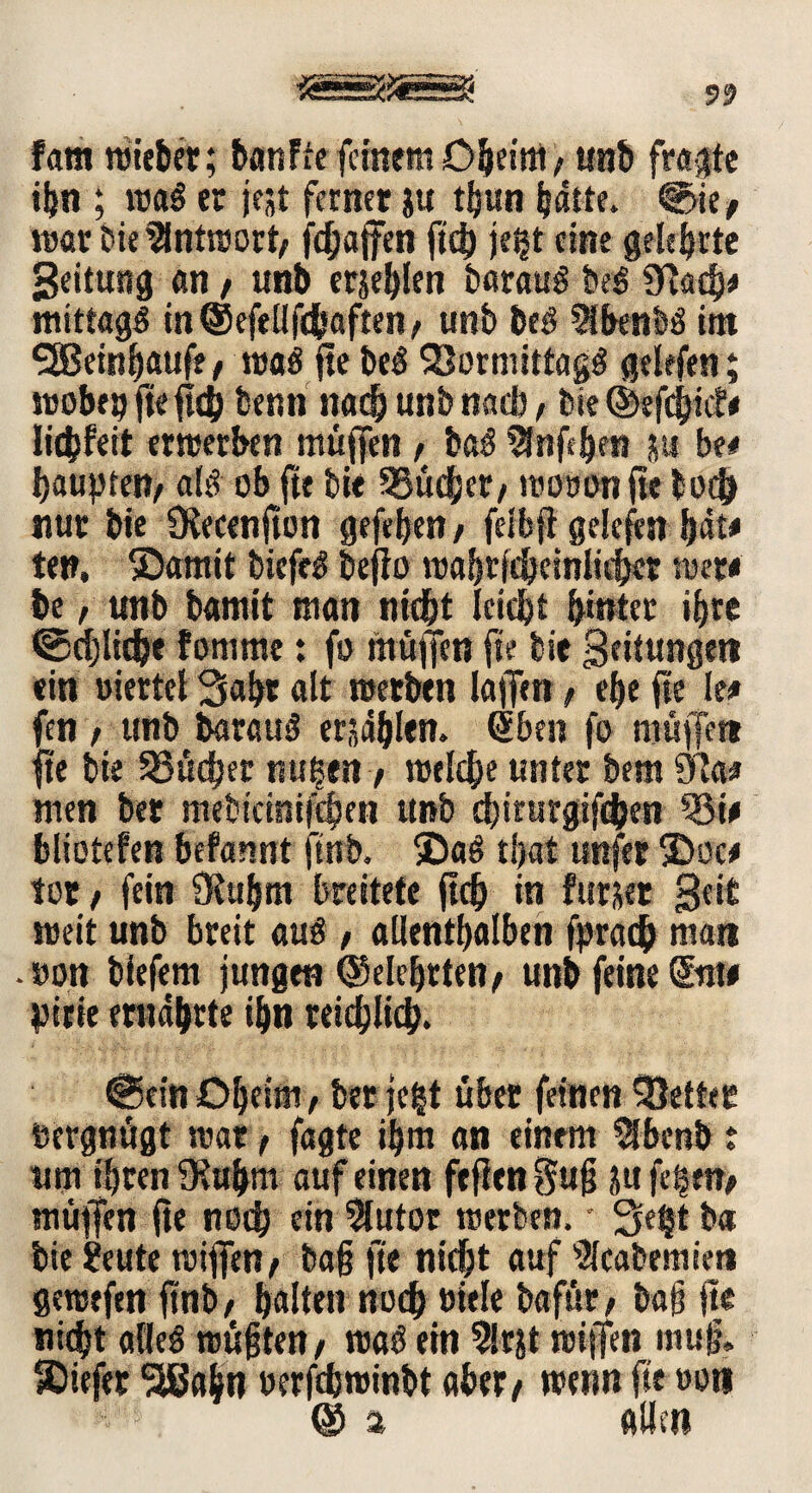 fam wieber; banFtefeinem O^ei'm/ unb frönte ihn ; wal er jejt ferner ju tljun baue. <§>ie, war bie Antwort/ fefjaffen ftch jegt eine gelehrte Seituitg an, unb erjeblen bar au § bei 9vad}# mittagl inCSefellfdbaften, unb bei 3ibenbl im SSeinfjaufe, «fal fte bei SSormittagl gelefen; wobep fteftcb benn nach unb nad) , bie ©efebief# liebfeit erwerben muffen , bal Stofe&en j« be# haupten/ all ob fte bie SSücber/ woöonfte bot& nur bie SKecenjton gefejjen / felbjt gelefen bäte ten, ©amtt biefel bejio wabrfcbeinlicbet wer* be, unb bamit man nicht leicht hinter ihre ©cpdje fomme: fo muffen fte bie Bedungen ein »iertel 3abr alt werben laffen , ehe fte le* fen f unb baraul erzählen. Qtben fo müffet» fte bie Söudjer nu|en / welche unter bem ifa* men ber mebicinifchen unb dfirurgifchen 33i# bliotefen befannt ftnb. ©al tljat nufer ©oc# tor / fein Oiubm breitete fleh in fttrser Beit weit unb breit aul / allenthalben fprath man .»on biefem jungen ©eiehrten/ unb feine @tit# pirie ernährte ihn reichlich. @cin Oheim, ber je|t übet feinen fetter bergnögt war t fagte ihm an einem $benb : um ihren Oütbm auf einen fefien gug ju fd§en> muffen fte noch ein 3futor werben, • Seht ba bie ?eute wiffen^ bag fte nicht auf ^cabemien gewefen ftnb / halten noch »itle bafür > bajj fte nicht allel wußten / wal ein 5lrjt wiffen mug» ©iefer ‘SSabn uerfchwinbt aber/ wenn fte »on © % allen