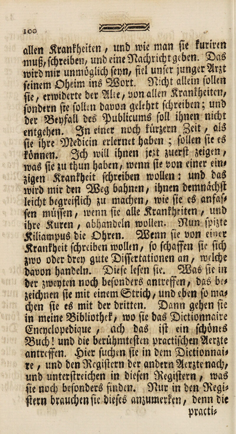 aßen Swnfljettfn / unb rote man fte fctdrm muß/fcbteiben/ unbeineSRachnchtgeben. ©as nrirb mir unmöglich fei)«, fiel unfer junger« feinem Otym in* ®ort. 3ßic&t allein f?Um fie, errotberte btr $ße/oon allen ^raniqeuen/ fonbern fte füllen baüon geltet Treiben; unb ber 53epfaß be6 «publicum* fofl ihnen mcbt entgehen. 3n einer noch fürjern Seit / «B fte ihre Bebirin erlernet haben ; füllen fte e* fßnnen. 3$ roiß ihnen tat suerfl Stegen, maß fte *u tijun haben / roenn fte Bon einer eine mm ^ranfheit fdhreiben rooflen: unb ba| mirb mir ben SSBeg bahnen / ihnen bemnaebfr hiebt begreiflich ju machen/ rote fte e* anfaf» fen muffen/ roenn fte aUe Äranf^eiten / unb ihre $urtn , abüanöeln roollcn. 9ßun fpifrte jtiliampu* bie Ohren. SSJenn fte oon einer Äranfheit fdhreiben rooüen/ fo fchaffen fte ftcb jroo ober brep gute ©iffertationen an, roelc&e bauon hanbeln. ©wfe lefen fte. 9Ba*fteiii ber jroepten noch befonberö amreffen / bas bi* jeidjnen fte mit einem ©tric& / unb eben fo roa* eben fte e* mit ber brüten, ©ann gehen fte in meine SSibliothef/ roo fte ba* ©ictioöttaire Öincpclopebique / ach ba* iff ein fdjjoneö SSuch! unb bie berübmteffen practifchen tSerjte antreffen. |)ier fuchen fte in bem ©ictionnai* re / unb ben 9Regiftcrn ber anbtrn berste nach/ unb unterftreichen in biefen «Kegiffern / roa* fte noch befonber* ftnbsn. 3ßur in ben üvegü ffun brauchen fte biefe* anjumerfen / benn bie practü