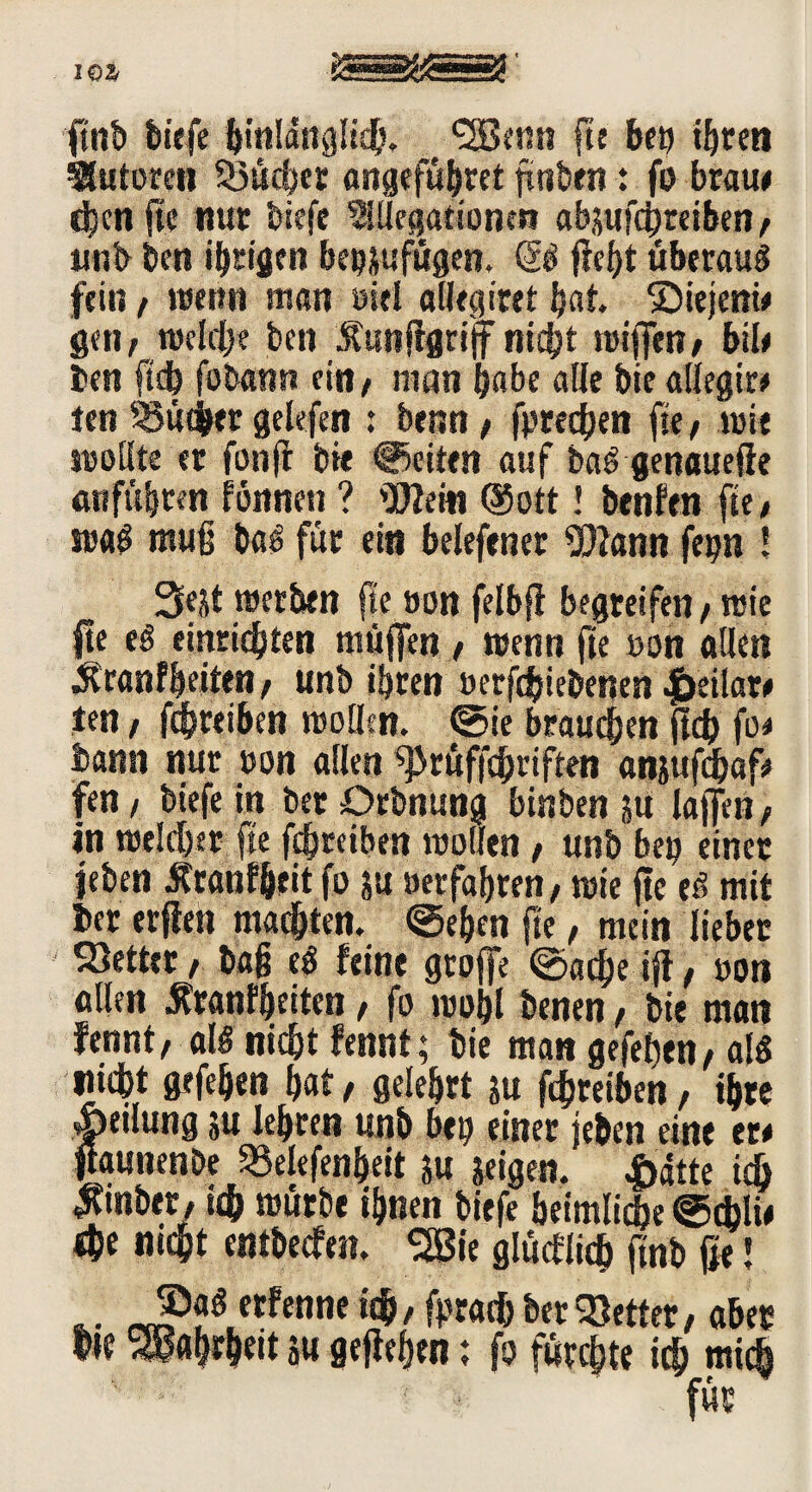 ft'nb biefe hinlänglich. ‘SBenn fte bei) ihren Autoren Sucher angefübret ftnben * fo braue djcn fte nur biefe 9iHegationm abjufcbreiben , unb ben ihrigen betjjufügen. & (lebt überaus fein , wenn man siel «Heg irrt bat. ©iejenie gen, welche ben Äunflgrijf nicht wiffen, biU ben ftdh fobann ein, man habe alle bie allegir* len Sucher gelefen : benn, fprechen fte, wie wollte er fonft bie feiten auf baS genauefie entführen fonnen ? «Kein ®ott! benfen fte, was muß baS für ein belefener «Kann fegn ! werben fte »on felbfl begreifen, wie He eS einriebten muffen , wenn fie »on allen Scanfbeiten, unb ihren »erfebiebenen |)eilar« ien, febreiben wollen, ©ie brauchen ficb fo« bann nur »on allen «prüffchriften an&ufchaf« fen, biefe in ber Drbnung binben ju laffen, in welcher fte febreiben wollen, unb be» einer leben Äranf&eit fo ;u »erfahren, wie fte eS mit her erflen machten, ©eben fte, mein lieber fetter, baß eS feine groffe ©acheiji, »on allen $ranfheiten, fo wohl benen, bie man fennt, als nicht fennt; bie man gefehen, als nicht gefehen hat, gelehrt su febreiben, ihre |>etlung ju lehren unb bei) einer feben eine er« Haunenbe Selefenheit ju feigen. |>dtte ich $mber, ich würbe ihnen biefe heimliche ©cbli« «he nicht entbeefen. %Bie glücflich finb ße! .. JP?0.ctfenne ' (**«& f»er fetter, aber hie Wahrheit su gefaben; fo fürchte ich mich für