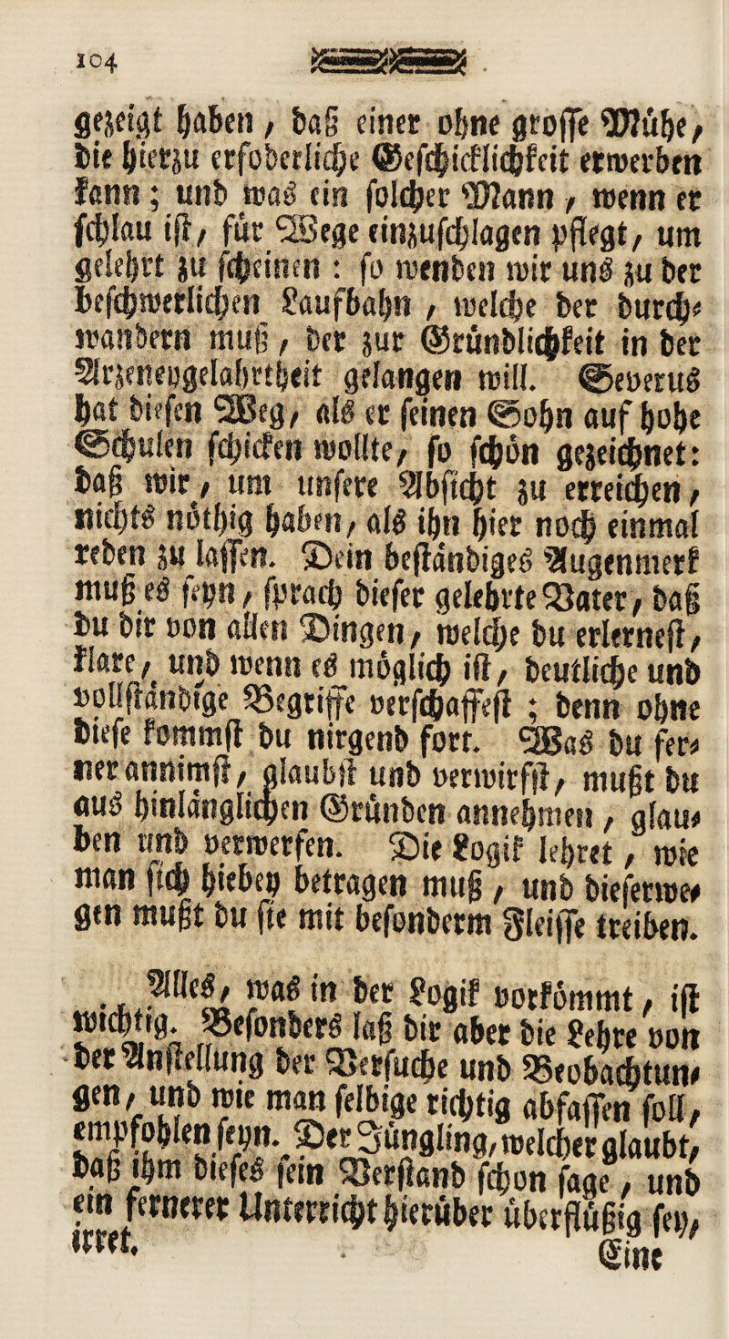 104 gezeigt haben, ba§ einer ohne groffe S0?übe, bif hierzu crfoberlic^e ©cfcgicflicbfett erwerben fßnn; unb »ad ein foldjer Wann , wenn er fc^Iau iff, für SBege emjufdblagen pflegt, um gelehrt ju fc&einm : fo roenben mir und ju brr hefchroerlichen Laufbahn , welche ber burd}* wanbetn mug, ber jur ©runblicfcfeit in ber Strjeneogelahrtheit gelangen will. ^eoetud bat biefen 2Beg, ald er feinen ©ohn auf höbe @<h«len fegiefen wollte, fo fegon ge&eichnet: ba§ wir, um tmfere SJbftcj?t ja erreichen, «idjtg notgig haben, ald ihn hier nod) einmal reben j« laffen. Sein beftänbiged SSugenmer? ntuß eö fetjn, fpraeg biefer gelehrte SSater, ba§ i»u bir oon allen Singen, meiere bu erlerneji, fiare,t unb wenn ermöglich ift, beutlicge unb »ouftanbtge Begriffe oerfchaffejl ; benn ohne Dtefe fommft bu nirgenb fort. ggaö bu fere tierannimfi, alaubji unb wtwirfft, mugt bu nud hinlänglichen ©rünben annebmen, glau* ben unb »etmetfen. Sie Sogif lehret, wie man ftch h«ebep betragen muff, unb biefetw« gen mugt bu fte mit befonberm gieifle treiben. »«£ >« per ?ogi! oorfömmt, t(I mm* r^^nberß lag bir aber bie ?ehte oott ter^lnfMlung ber 2}erfud&e unb Beobachtung gen, unb wie man felbige richtig abfafien foll, f'e^3nn8l!ng/ welcher glaubt, tag ihm biefed icstt 5'crfcanb fegon fage, unb «n fernerer Unterricht hierüber ühergügig fern irrer, , |jne