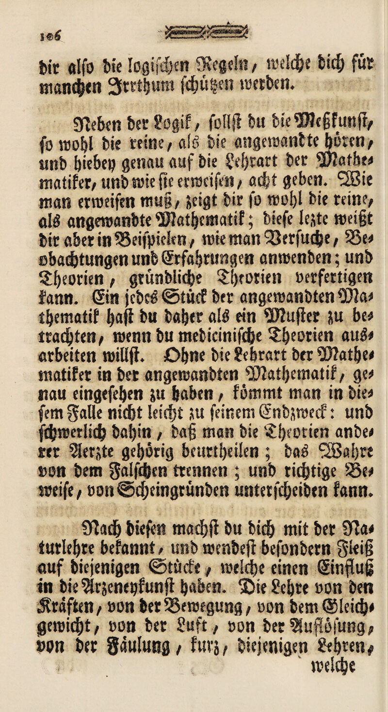 feit «Ifo bie logifdjen «flegeln, reelle bich für manchen 3tttbum fchüten werben. ««eben ber Sogif / foH# bu bteWefifunff/ fo wohl bk reine / alg bie angewantte hören / tmb hiebeg genau auf bie Schratt ber «Jflatbe# matifer/ unb wie fle er weifen/ adjt geben. «2Bie man erweifen nuig, jeigt bir fo wohl bie reine/ alg angewanbte «Jflathematif; biefe le,tfe weigt btr aber in SSeifpieitn / wie man 'jSrrfucfce / 33et ebachtungen unb ©fahtungen anwenben; unb ^beorien / gtünbliche Theorien »erfertigen fann. ©n jcbe€ ©tue? btr angewanbten «302a* tbematif fyaji bu baher alg ein Wujiet &u bet trachten/ wenn bu mebicinifcbe Theorien äugt arbeiten willji. Ohne bie Schratt ber üflathet matifer in bet angewanbten «302atf>ematif / get tiau cingefeben ju haben, fömmt man in biet fern gafle nicht leicht ju feinem (Jnbjmecf: unb jchwerlich baj)in / bag man bie '£f)eorien anbet ter Siebte gehörig beurteilen ; bag ^Baljre non bem galten trennen ; unb richtige 35et weife / »on©cheingrünben untetfdjeiben fann. «flach btefen madjjf bu bich mit ber 32at turltljrt begannt, unb wenbefi befonbern gleig auf biejenigen @töcte, welche einen ©nflug in bie ?lrjenehfunjl haben. *£>ie Sehre non ben Graften / non bet Bewegung / oon feem «Sleidj* gewicht/ »on ber Suft, non bet9!up|ung/ non ber Sauluttg/ fürs, biejenigen Sehren# welche