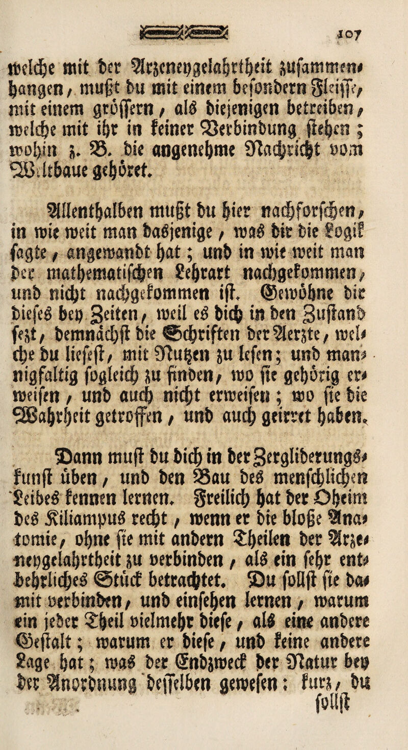 welche mit ber Arjcneijgelabrtheit äufammm# bangen^ mußt bu mit einem befördern§leiff> mit einem gtöffern / alb biejenigen betreiben/ meiste mit ihr in feiner SJetbinbung fußen ; mobil» j. 58. bie angenehme 9Taehricit »om SäJsltbaue gehöret Allenthalben mußt bu hier nad&forfdpen, in wie meit man babjenige / wab bit bie fogi? fagte, «ngemanbt hat; unb in wie meit man bee mathematischen Seheart nachgefommen/ unb nicht nachgefommen ijf. ©ewöhne bic tiefet beb Seiten/ meil eb bich in ben guftanb fejt / bemnäd# bie Schriften berAerjte, mel# che bu liefeff / mit fTtu^en sulefen; unb man# nigfaltig fogleidh üu ftnben/ mo jtt gehörig er# weifen / unb auch nicht ermeifen; mo fte bie Wahrheit getroffen / unb auch geirret haben» ©ann muft bu bich in berSerglibetungö# funff üben, unb ben 58au beb menfcblichen ‘Seibeb fennen lernen, freilich hat ber öheint beb Äiliampub recht / wenn et bie bloße Ana# toraie/ ohne fte mit anbem ^heilen ber Ars«# nebgtlahrtheit ju oerbinben t alb ein febt ent# bebrlidjeb Stücf betrachtet, ©u follfi fte ba# mit oerbinben / unb einfehen lernen / warum «in jeber £heil vielmehr biefe, alb ein« anbere ©ejlalt; warum er biefe / unb feine anbete Sage hat; wab ber Snbswec? ber üfatur be» ber Anorbnung beffelben gewefen: fürs# bu