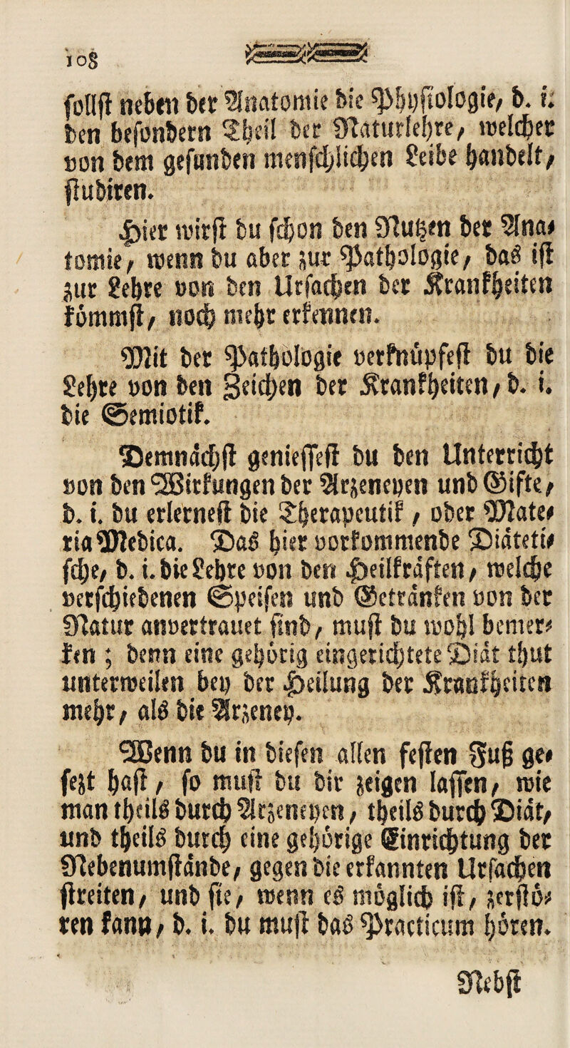 öS Sg“S£“==gj follft neben bet Anatomie bie Phpftologie, b. i. ben befonbem ber mattitfehw, weichet »Ott bem gefanben menfd/iichen Seihe h«»belt, fiubiren. |)ier wirfi bu fdjon ben Sftutjen bet 2lna# tomte, wenn bu aber *ur Pathologie, baö *fl jttr gehre pon ben Urfachen bet Äran feiten fömmjl, no<j& mehr erfennen. Plit bet Pathologie »erfttüpfefi bu bie gebre »on ben Reichen bet $tan?heiten, b. i. bie ©emiotif. ©emndchji genieflefl bu ben Unterricht »on ben 5Bitfungen bet ^Irjenepen unb@ifte, b. i. bu erlerneft bie Shetapcutif, ober Piate# tiaPtebica. hier »orfommenbe 2>iätetie fche, b. i. bie Sehre »on ben $)eilf raften, welche »etfchiebenen ©peifen unb ©eiränlen »on bet Ülatur anüettrauet finb, mufi bu wohl bemet# len ; benn eine gehörig eingerichtete ©idt thut unterweilen bep ber Teilung bet Äraofheiten mehr, aB bie Slrjentp. SSBenn bu itt tiefen allen fejfen 3u§ ge# fejt ftafi, fo mufi bu bit geigen lafien, wie man thciB butch Sltjenepen, tbeiB burch ©idt, unb theiB burch eine gehörige Einrichtung bet Sftebenumfidnbe, gegen bie erfannten Urfachen fireiten, unb fte, wenn eö möglich ifi, scrflö# ren fantt, b. i. bu mufi baß Practicum hören»