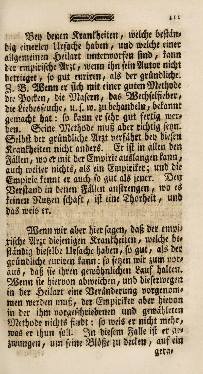 55eg betten fltanfbeiten * roeld&e beffdn* big einerlei? ttrfache haben* unb welche einer «Hgimeinen 4>ci!art unterworfen ftnb * fantt ber empirifdjc9lr$t * wenn ihn fein 9lutor nicht betrüget* fo gut euriren/ als bet grünbliche. S. 55. «2Beim er ftdb mit einer guten Sflethobe bie «poefen* Die Wafern* bag SEBechfelftebet, bie Siebegfeuehe* u. f. tu. ju bebanbeln* befannt gemacht hat: fo fann er febr gut fertig wer* ben. ©eine «ÜJetbobe rnug aber richtig fepn. ©tlbfl bet grünbliche Slrjt »erfahrt bei? bieten Äranfhetten nicht anberg. @r iff in allen ben gdllen * wo et mit ber Empirie auglangen rann* auch weiter nichtf/ alg ein Gtmpitifer; unb bie ßmpirie fennt et auch fo gut alg jener. $>etr SBerflanb in benen Sailen anjlrengen* wo eg feinen 9bußen fdjaft * ift eine Torheit * unö b«g weig er. <3Benn wir aber hier fagen/ bag ber empt* rifdje 2lr«t biejenigen Äranfljeiten * welche be* fianbig biefelbe Urfache haben* fo gut* alg ber grünbliche euriren fann: fo fe^en wir jum »or* aug * bag fte ihren gewöhnlichen Sauf halten. <2Btnn fte hieroon abweidhen * unb bieferwegen in ber ^jeilart eine 53erdnberung »orgenom* men werben mu§, bet ömpirifet aber hieoott in ber ihm »orgefchriebenen unb gewdhleten 5}fethobe nichtg fctibt: fo weiö er nicht mehr* wag er ifjun feil- Sn biefem Salle iff er ge* iwungen* um feine S3löge ju betfett * auf ein gerc*