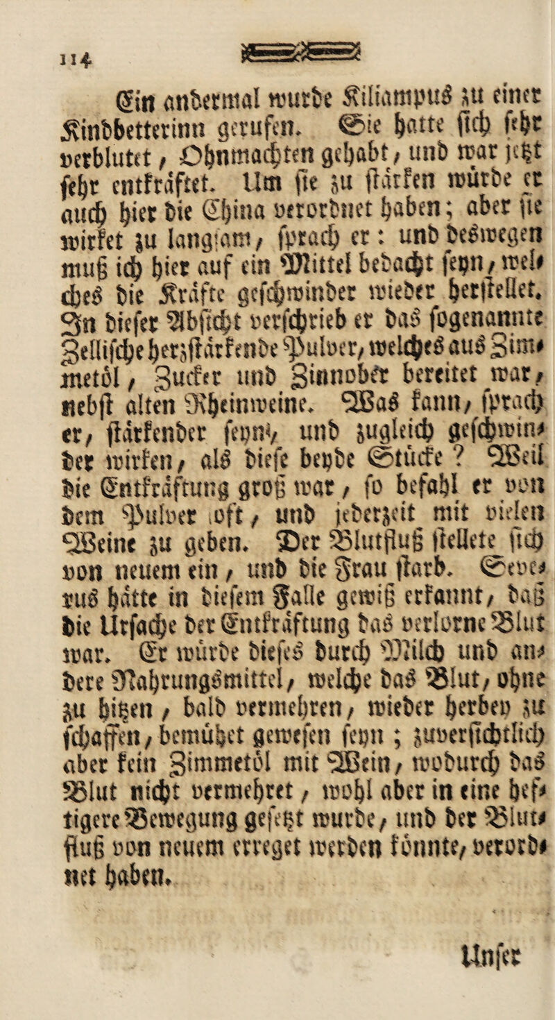gin andermal mürbe ÄiliatnpuS *u einet 5vinbbetterinn gerufen. ©ie hatte fleh »etblutct , Ohnmächten gehabt, unb mar jc$t febr entfrdftet. Um fte ju jldtfen mürbe et mtdh hier feie £i)ina »«otbnet haben; aber iie mirfet ju Iangtant, fprad) er: unb be&oegen ntu§ ich h«* auf ein «mittel bebaut fepn, me!» cteö feie jvrdfte gefchminber mieber hetlMet. 3n tiefer ^bftcht »etfehtieb et bas> fogenannte 3tflifchehet#drfenbe ^uber, meines au$ Bim* jttetol, Surfer unb Sinnobrt bereitet mar, nebft alten SRheinroeine. fatnt, fptach er, jfätfenber fepnv unb zugleich gefdbmin# bet mirfen, al$ tiefe bepbe ©dürfe ? 5Betl bie Sntfrdftung groß mar, fo befahl er »en bem fmfoet oft, unb jeberjeif mit tueleit <2Beine su geben. SDer S8Iutßu(j ftellete ftd) »on neuem ein, unb tic Stau jtarb. ©ev>e# mß hatte in tiefem Salle gewiß erfannt, baß bie Urfadhe ber@ntfrdftung baP »er!otnc55lut mar. ($r mürbe feiefeS burch 'X'lilcb unb an# tere 3lal)tung$mittci, roeleije ba3 55lut, ohne ju hißen , halb vermehren, roieber herben ,ut fchaffen,bemühet geroefen fepn ; juuerftchtlicl) aber fein Stmmetül mit 3Bciti, roeburch ba$ 56Iut nicht vermehret, mohl aber in eine hef# tigere SBemegung gefegt mürbe, unb ber 33luw jlug »on neuem erreget merben Kumte, oerotb» net haben. Unfet
