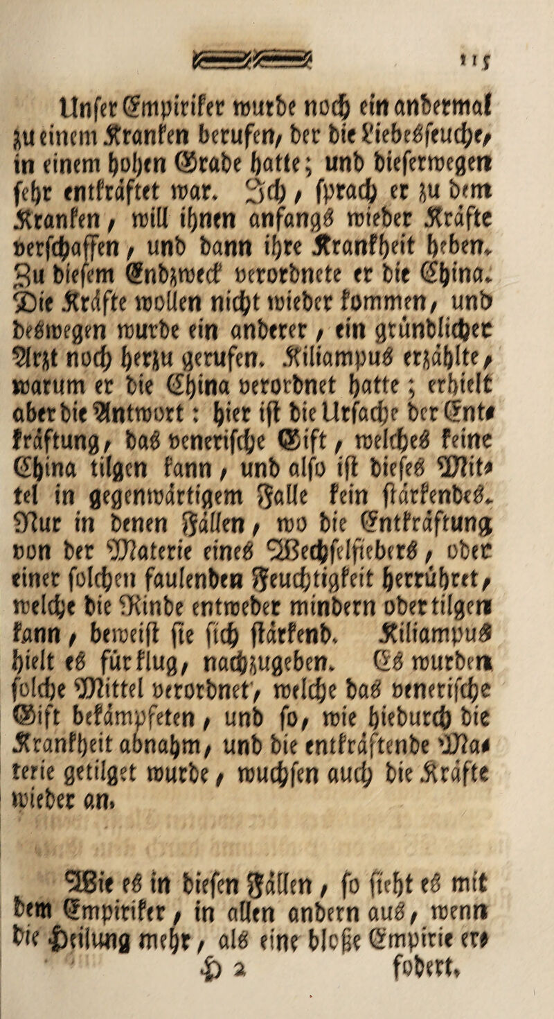 Unfer C?mptrifer rourbe noch einanberma! äU einem .ftranfen berufen, ber biel'iebebfeucl;e, in einem boljtn ©rabe ftatte; unb bieferwegen fel)r entfrdftet war. 3$ , fprach er ju bem JKranfen, will ihnen anfangö wieber Kräfte »erft&affen , unb bann ifjre Äranffjeit beben* 3u biefem (»nbsweef oerorbnete er btt <2“ljina* SDie .Kräfte wollen nicht wieber fommm, unb bebwegen würbe ein anbtrer , ein grünblietjec norf) berju gerufen. Kiliampub erzählte, warum er bie oerorbnet butte; erhielt aber bie Antwort: Ijier ift bicUrfacbe berCfnt# fräftung, bab ocnerifche ©ift, welcbeb feine China tilgen fann , unb alfo ift biefeb 3J?it» tel in gegenwärtigem ftalle fein fidrfenbeb* fTiur in benen hälfen / wo bie Cntfräftunjj »on ber Materie eineb flßedtjfelfieberb, ober einet folgen faulenbtn fteudjtigfeit fterrubret^ welche bie -Kinbe entweber minbern ober tilge« fann , beweift fte ftth ftdrfenb. Kiliampu# hielt eb fütflug, nadHugeben. Cb würben folefje Mittel oerorbnet , welche bab oenerifche ©ift befdmpfeten , unb fo, wie hieburch bie Kranfbeit abnahm, unb bie enlfrdftenbe dJ?a# terie getilget würbe, würfen auch bie .Kräfte wieber an. *38« eb in biefen füllen, fo fleht eb mit betn Cmpirifer, tn allen anbernaub, wenn bie Teilung mehr, alb eine bloß? Cmpirie er# & 2 fobert.
