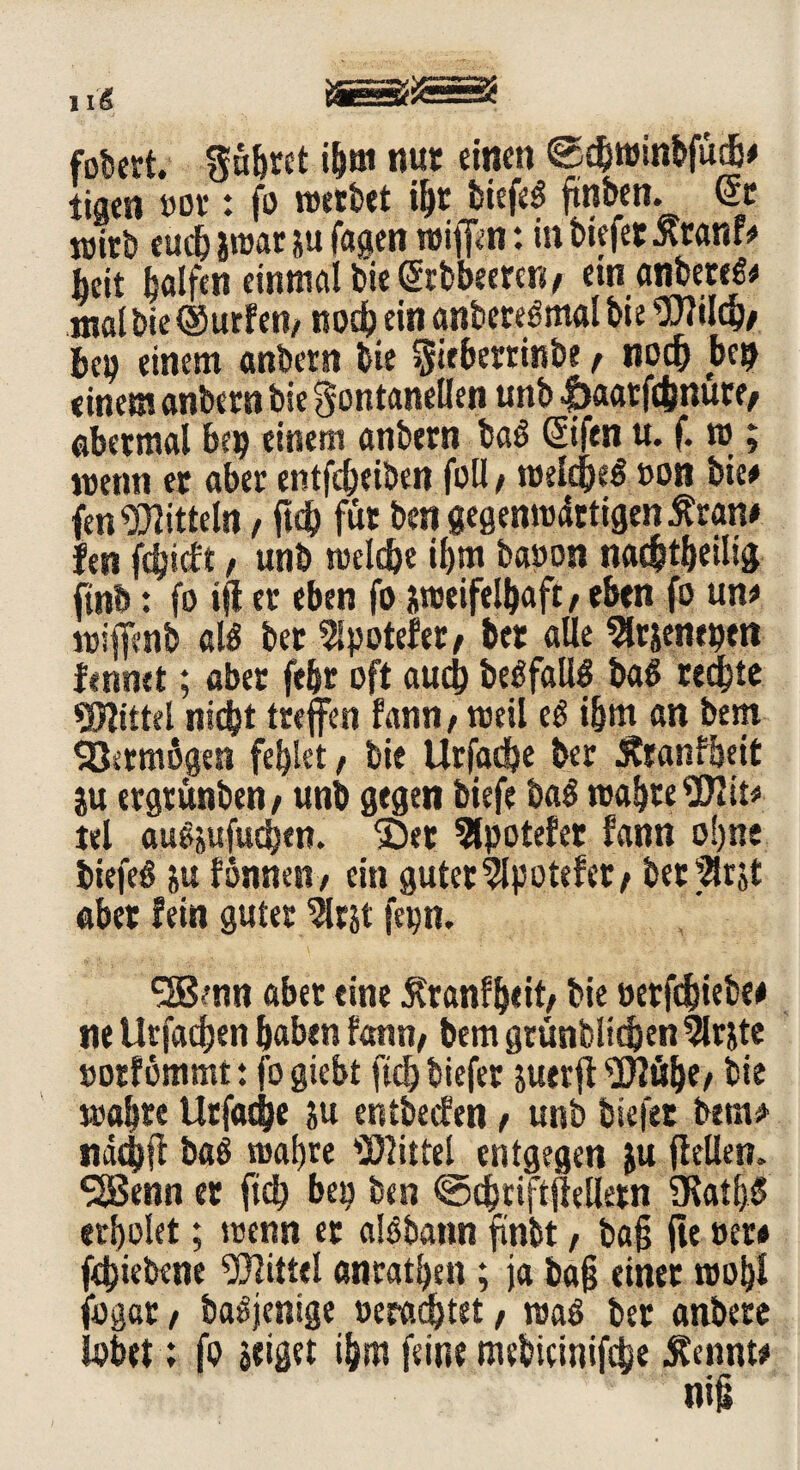fobert. Führet ihm tut* einen @5chminbfudj# tigen m t fo werbet ihr biefe$ ftnben. St wirb euch imt ju fagen wiff^n: in biefet Ätanf# beit b<*lfen einmal bie Stbbeerett/ ein anbeteß# mal bie (Surfen/ noch ein anbereömal bie 2)2ildj/ bep einem anbetn bie Fitberrinbe f noch bep einem anbern bie Fontanellen unb |)aatf(inurf/ abermal bep einem anbern ba$ Sifen u. f. m; wenn er aber entfebeiben foll / weldje$ »on bie# fen Mitteln, (ich für ben gegenwärtigen Äran# len febieft / unb welche il)m ba»on nac&theilig finb: fo ijt er eben fo zweifelhaft/ eben fo un# wijfcnb al$ ber 5lpotefer/ bet alle ^rsenepm fennet; aber feijr oft auch be^fallö ba$ redete Mittel nicht treffen fann/ weil t$ i&m an bem Vermögen fehlet, bie Urfadhe ber Äranfheit ju ergtünben/ unb gegen biefe ba$ wahre 2)2 it# tel augjufudjfn. 2)et Slpotefer fann ohne biefei? »u fonnen/ ein guter2lpotefet/ berätst aber fein guter 2lrjt fepn. ?nn aber eine ^ranfhiit/ bie »erfdhiebe# ne Urfachen haben fann/ bem grünblichen 2lrjte »orfömmt : fo giebt ftdj biefer suerfl 2J2ü()e/ hie wahre Urfache ju entbeefen / unb biefet bem# nad)ft ba6 wahre Mittel entgegen &u (feilen. SSBenn er ftch bep ben ©dhriftftelletn SKath$ erholet; wenn et alöbann (fnbt, baß (ie »er# fdjiebene Mittel anrathen ; ja ba§ einet wohl fogcr / baSjenige »erachtet / waö ber anbere lobet; fo zeiget ihm feine mebicinifcbe Äennt#