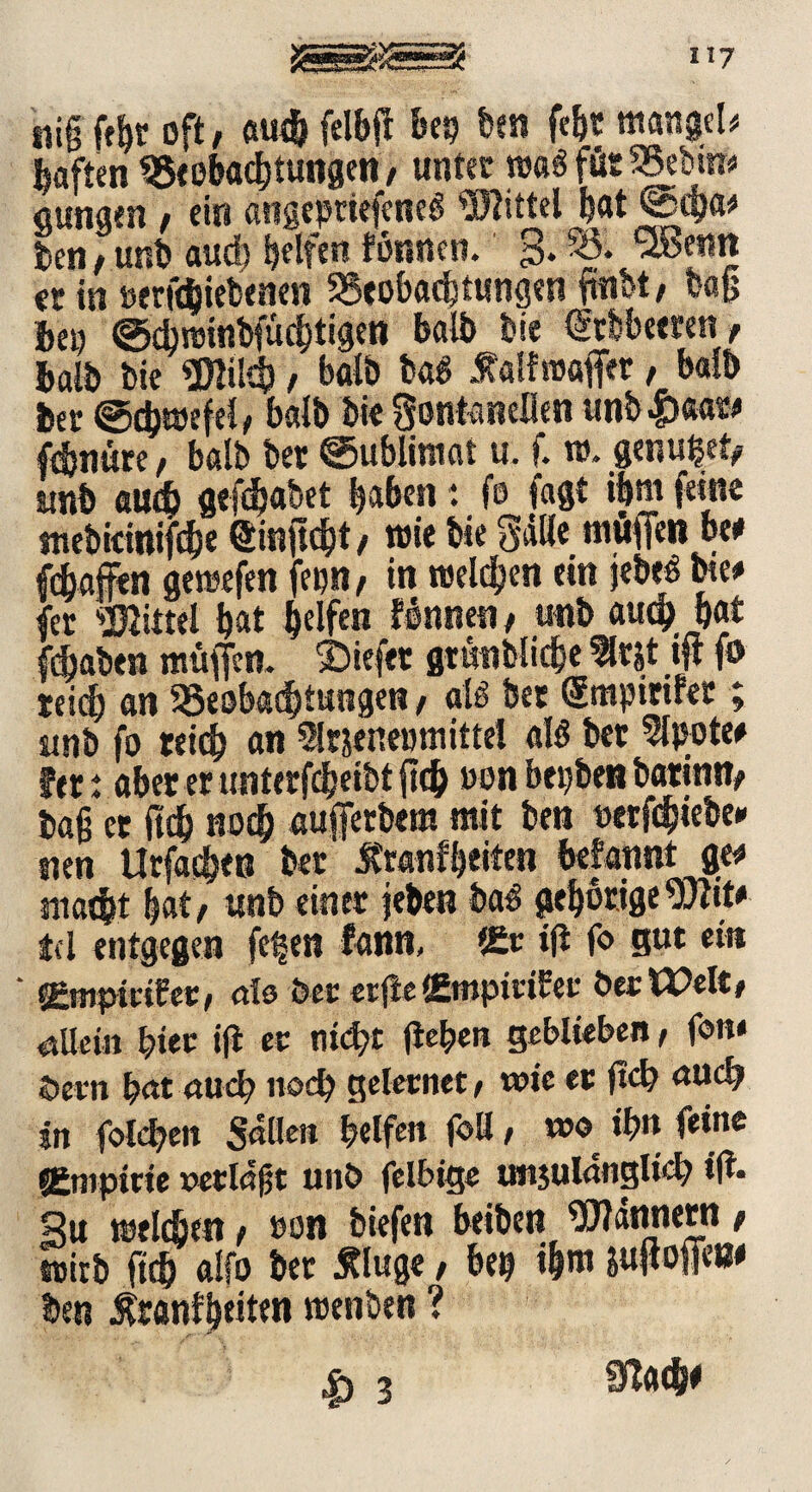 nig fefjt oft/ auch fclbfl btt) ben fe&t ntangel* haften Beobachtungen, unter rea6 für Be!m* aunam / ein angeptiefenei Wittel h«t ©cga* ben / unb aud) Reifen linnen. $. 53. QBesin cc in berk&iebenen Beobachtungen ftnbt/ bafj bei) ©djnjinbfucbtigen balb bte Gttbbeeren / halb bie Wikg / balb bai .ftaifruaffer, balb bet Schwefel/ balb bte Fontanellen unb|)«aw fehntete / balb bet Sublimat u. f. w. genutet# yjib aud) gefegabet gaben: fo faßt ihm feine mebkinifc&e Singcgt, wie bte Fälle mögen be# fegaffen gemefen fenn, in melden ein jebeö bte# fet Wittel bat helfen linnen, unb auch bat fdjaben mögen, liefet gtönblicge 5lrjt ift fo reich an Beobachtungen, alö bet Smpirtler; unb fo reich an Sltjenemnittel ali bet 5lpote# fett abet er unterfdjeibt geh oon begben batintt/ tag et (ich noch augetbera mit ben »etfegiebe# nen Urfaeget? bet tonfbeiten begannt ge# macht bat/ unb einet jeben bai gehörige Wit# td entgegen fe^en fann, *&c ig fo gut et« UZmpiviUv/ als bet etge (Etttpittfet betitelt/ allein gier ig et mögt gehen geblieben, fon« öetn hat auch noch geletnet, wie ec geh auch in fohgen Sailen helfen foH, wo ihn feine «empttte »erlagt unb felbige imjulangltch ig. gu welchen / oon biefen beiben Watinetn / wirb fteg alfo bet Äluge / heg ihn» jugoge»# ben Ätanfheitcn toenben ? |) 3 9fa4K
