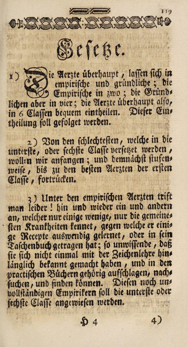QßjQ empirifdje unb gründlich«; bie Tyfo ßmpirifcbt in i>rao ; bie ®rtmb< Men aber in »ier; bie lernte überhaupt alfo, in 6 ©affen bequem eintbeilen. liefet Sin# tbeilung fott gefolget werben. 7.) $8on ben fdffechteffen / welche in bie untetffe t ober fechffe ©affe oerfe^et werben / wollen mir anfangen; unb bemnäcbff ffufern weife, bi<3 ju ben beffen bersten ber erffen ©affe f fortrütfen. 3) Unter ben empitiffhen Siebten triff man leiber! bin unb wieber ein unb anbern an/ welcher nur einige wenige/ nur bie gemeine* ' ffen Äranfbeiten fennet/ gegen welche er eini* ge SKecepte auSwmbig gelernet/ ober in fein Stafdjenbudj getragen bat; fo unwiffenbe, baff fte fid) nicht einmal mit ber 3eichenlebre bin* länglich befannt gemacht haben / unb in ben praetiffhen 53ü<hetn geborig auffcfflagen/ nach* fuchen / unb ffnben fönnen. liefen nodb un* »ollftdnbigen ©tiprrifern foll bie unterffe ober fechffe ©affe angewiefen werben. 4)