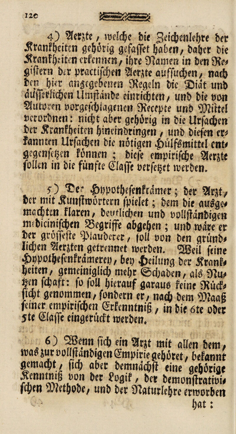 Jtranfheiten gehörig gefafiet Ijabm, ba&er bie Äranfheitenerfemien/ ihre Manien in benD?e< giflern ber practifdjeil SSetjte auffuchen/ nach bcp hier angegebenen Obegeln bie ®idt unb aitdirlichen Umjfrinbe eiurtc^ten / unb bie non Stoöwn »orgcftbiagmcn Übecepte unb Mittel »crorbnen: nicht aber gehörig in bie Urfachen ber Äranfbeiten hineinbringen f unb biefen er* fannten Urfachen bie notigen 4>üIfigmitt<I ent* gegenfegen fonnen ; biefe empirifche Slerjte fallen in bie fünfte klaffe oerfeget werben. . lWotbeMrdmer; bet 3(W, bet mit ßuntfwortern fpielet; bem bie augge* «iccpttn flaren, beutlicben unb »ollffanbigen mcbicimfchen begriffe abgehen ; unb wate er ber grojfefte ^Mauberer, foll »on ben gtünb* liehen Beriten getrennet werben. <2Beii feine 4>ppot&efcnfrdmerep, bet) Teilung ber Äranf* heitert/ gemeiniglich mehr ©d)aben/ alb «ftu, fn fchaft: fo foll hierauf garaub feine Öbücf* ftajt genommen / fonbetn er / nach bem Ottaaß feiner empirifchen (Srfenntniß, in bie 6te ober 5te Slaffe emgerueft werben. 6) SBennjtch ein Sfrjt mit allen bem, wab jur »ollfianbigen Empirie gehöret, befannt gemacht / (ich aber bemnachjf eine gehörige Äenntmß oon bet £ogif / ber bemonfiratiow fcprt) 9;*ethobe/ unb ber Obatutlebre erworben v- h^t: