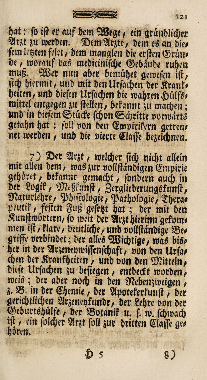 hat t fo ifl er auf bem SSBege, ein dtutiMic^er 3rjt 5« »erben, ©ernste, bern eg an bie# fernsten feiet, bern manglen bie erffen ©rün* be , worauf bag mebicinijche ©ebdube ruben mujj. <2Bet nun aber beraubet gewcfen ift, Heb hiermit, unb mit benUtfachcn ber tfranf# beiten, unb biefen Utfatben bie wabren£ülfg# mittel entgegen ju (teilen, befannt ju machen; unb tn biefrm@tücfe fcbon Schritte »orwdrtg fletabn bat: foll »on ben ©npirifern getren# net werben, unb bie »irrte «laffe bezeichnen. 7) ©er 5lrjt, welcher fleh nicht allein mit allen bem, wag zur »ollftdnbigen (Smpirie gehöret, befannt gemacht, fonbern auch in ber 8ogif, «Xftefjfunft, gerglieberunggfunfi, «ttaturlebre, «Philologie, Pathologie, $b«a# peutir, feilen gug gefegt bat; ber mit ben $unjtwortern, fo weit bet $rjt bierinn gefotn# men ift, flare, beutlidje, unb »olljtdnbige 5Se# griffe »erbinbet; bet alleg SBicfctige, wag big# her in ber Slrjempwifienfcbaft, »on ben Urfa# eben ber Äranfbeiten, unb »on ben Mitteln, tiefe Urfachen zu beftegen, entbecft worben, wei^; bet aber noch in ben Ülebenjweigen, 3- 55. in ber @bemie, ber 9lpoteferfunfi, bet gerichtlichen Slrzenegfunbe, ber &bre »on ber ©eburtöbülfe, ber SSotanif u. f. w.fchwach ift, ein lolcher 5Irjt foll jur britten @lajfe ge# hören.