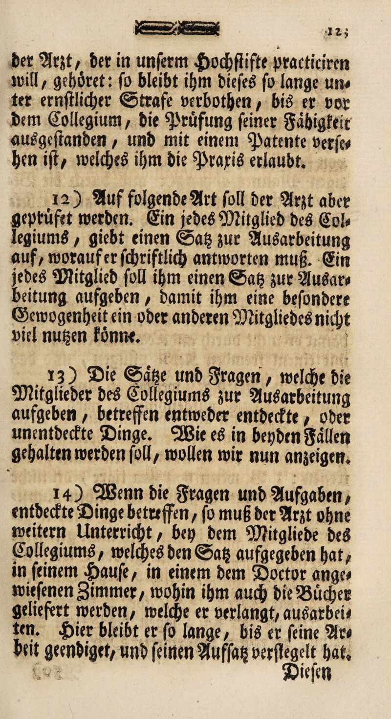 ber Amt, bet in unfcrm |>ocbfiiffe ptacticiren will, gehöret: fo bleibt ibm tiefet fo lange utj* itr ernfilicbet ©träfe »erbosen , bis et tot bem Kollegium/ bie Prüfung feiner Säbiglett auSgejianben, unb mit einem «patente »erfee ben ifi/ welches ihm bie gratis erlaubt. 12) Auf folgenbeArt foll bet Amt aber geptüfet werben. @n jebeS«D?itglieb beS Kel* legiumS, flieht einen ©a§ jur Ausarbeitung auf, worauf er fcbriftlich antworten mu§. Hin jebeS üflitglieb foll tbm einen @a§ jut AuSare beitung aufgeben, bamit ibm eine befonbere ©ewogenbeit ein ober anberen «JftitgliebeS nicht »iel nu|en fönne. ' > 13) ®ie ©a&e unb Stagen, welche bie SDJitgliebet beS Kollegiums &ur Ausarbeitung aufgeben, betreffen entweber entbeefte, ober unentbeefte ®inge. SSBie eS in begben Sailen gehalten werben foll, wollen wir nun anseigen. 14) SBBenn bie fragen unb Aufgaben, «ntbecfteSingebettefen, fo mu§ bet Amt ohne weitern Unterricht, bep bem Witgliebe beS Kollegiums, welches ben @a£ aufgegeben bat, in feinem |)aufe, in einem bem ©octor ange# wiefenenSimmet/ wobin ibm auch bie58üdber geliefert werben, welche er »erlangt, auSarbeie ten. |)ier bleibt er fo lange, bis er feine Are beit geenbiget, unb feinen Auf|a§ »erjlegeit bat»