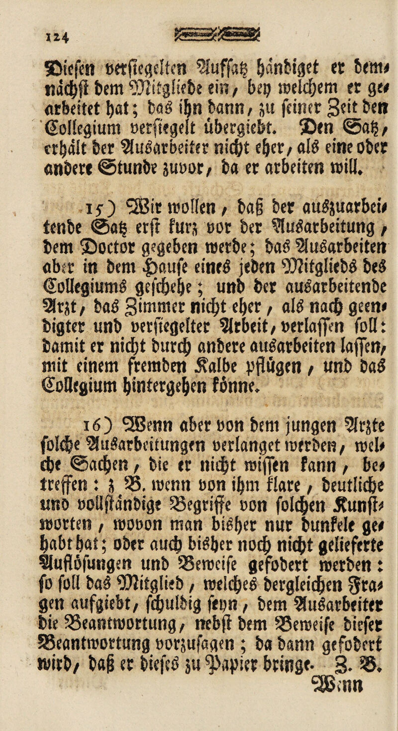 SDiefen »etfiegclten Auffaß h«nbiget ec bem# näcbfi bem 9)litg!iebe ein/ bep welkem et ge# arbeitet bat; baf ibn bann, ;u feiner 3^ bett Kollegium »erftegelt öbergiebt. SDen ©aß, erhält her Aufarbeiter nid^t eher, alf eine ober «obere ©tunbe Juror, ba er arbeiten will. I5-) SSir wollen, ba§ bet atifjuarbet# tenbe ©aß etft fürs rot ber Aufarbeitung, bem ©octör gegeben werbe; baf Auf arbeiten aber in bem |>aufe einef jeben ‘OTJitgliebf bef @oUegiumf gefchehe; unb ber aufarbeitenbe Arjt, baf gimmer nicht eher, alf nach gern# bigter unb »erftegeltet Arbeit, »erlaffen foü: bamit er nicht burcb anbere aufarbeiten (affen, mit einem fremben J^albe pflögen, unb baf (Megium (untergeben fönne. 16) <2Benn aber »on bem jungen Arjte foldb« Aufarbeitungen »erlanget werben, wel# ehe ©acben, bic er nicht wiffen fann, bet treffen : j B. wenn ron ihm flare, beutlidje unb »oUflänbige begriffe »on folchen £unff# motten , woron man bifber nur bunfele ge# habt hat; ober auch bif her noch nicht gelieferte Auflöfungen unb Bewcife gefobert werben: fo füll baf 5D2itglieb, weldjef dergleichen $ra# gen aufgiebt, fdjulbig fepn, bem Aufarbeiter bie Beantwortung, nebff bem Beweife biefer Beantwortung »orjufagen ; ba bann gefobert wirb, bajj er biefef ju Rapier bringe. 3. B. •3Bmn
