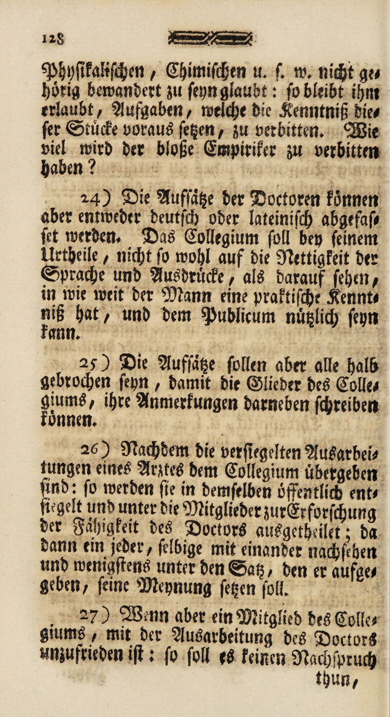 t (Sbifflifc&en u. f. t». nicht ge« J)b?ig beroanbert ju fepn glaubt: fo bleibt ifjnt erlaubt, Aufgaben, roelc&e bie Äenntnig bie« fet ©tücfe »otauf feiert/ &u »erbitten. <2Bie »iel wirb bet bioge grapirifer yx »erbittet» haben ? ^4') Sie Auflage bet ®octoren fonnen aber entibeber beutfd) ober lateintfcf) abgefaf« fet werben« ®af ©oHegium füll bet) feinem Hetbeile, nicht fo t»obl auf bie fflettigfeit bet Sprache unb Auf btücfe / alf barauf feben, in wie weit bet 9)2ann eine praftifcbe kennte nig bat / unb betn publicum nüßlid) fepti fann. , 2/) Sie Auffdße foUcn ab« alle balb gebtocben fepn / bamit bie ©lieber bef gölte« giumö / igre Anmerfungtn barneben fdjreibet» fonnen. 26) «ytacbbem bie »«flegelten Aufatbet# tungen einef Arttef bem ©ollegium übergeben fmb: fo werben ge in bemfelben öffentli* ent« ftegelt unb unter bie Witgliebetjurgeforfcbung ber Saljtgreit bef Soctotf aufgetljeilet; ba bann ein jeber / felbige mit einander nadbfeben unbwenigffenf unterben©aß/ ben eraufae« geben / feine ‘■Dlepnung fe£en foll . 27) 2Benn aber ein ^itglieb bef ©olle« gtutttg, mit ber Aufarbeitung bef $octor£ «njuftieben iff: fo foH tf feinen 9M;fptuc& tfcun/
