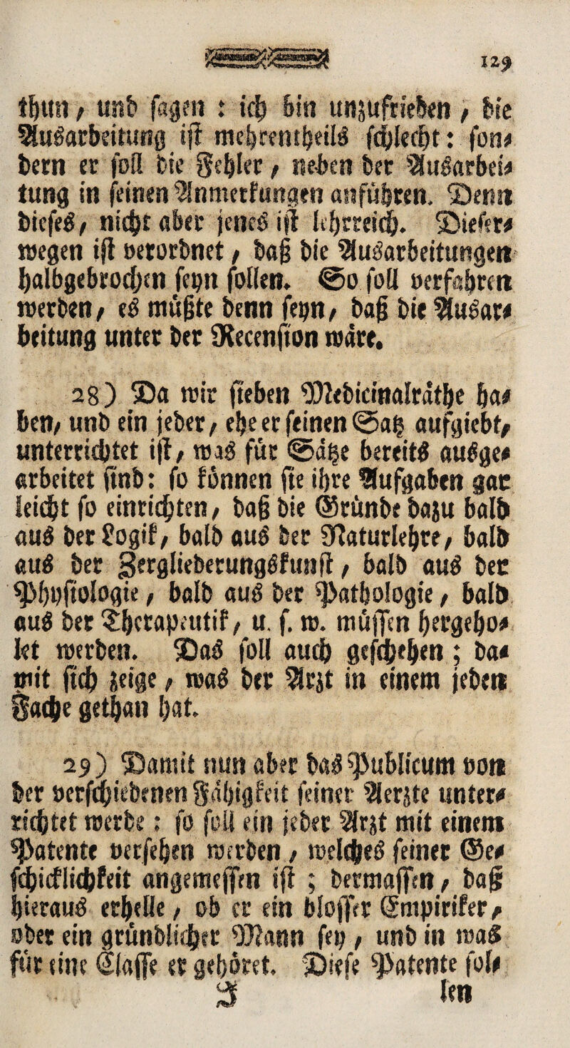 12* !f)tm; unb Tagen : ip bin tmsufrteben) Me Abarbeitung ifi mebrenpeil! fplept: foiu bern er fofl btc gebier t neben feer Abarbei# tung in feinen Anmetfungen anfübten. Senn feiefe^/ nicht aber jene! ijt Ipmip. Siefew wegen ijt oerorbnet / baß feie Aufarbeitungen ftalbgebropen fepn follen. ©o füll »erfahren werben / e! mußte benn fefeti / baß bie Abar# beitung unter ber Otecenjton wäre. 28 ) Sa wir ft eben Webicinalrätbe ha# ben/ unb ein jeber/ efee er feinen ©ag aufgiebtj unterrichtet ijt/ wa! für ©d$e bereit! abge# arbeitet ftnb: fo fbnnen fte tfere Aufgaben gar leicht fo etnripten/ baß bie (Stünbe baju halft au! ber £ogif, balb au! ber 0ftaturlehre, halft au! ber gergliebetungffunft / balb au! ber ^MjpftoNte, balb au! ber Pathologie, halft au! ber ^berapnttif / u. f. w. muffen ßergefto* Iet werben. Sa! foll auch gefprften; ba« mit ftp üeige, wa! ber Arjt in einem jebett gape gepan bat. 29) Samt! nun aber ba! publicum öott ber »erfpiebtnen gabigfeit feiner Aerjte unter# tiptet werbe; fo füll ein jeber Ar^t mit einem patente »erfeften werben 1 welpe! feiner ©e# (picflipfeit angemeffen ifi ; bermaffm > ba§ hierauf erhelle, ob er ein bloflVr Gcmpirifer / ober ein grünbliper Wann fep , unb in wa! für eine Slaffe er gehöret. Siefe patente fol# 3 l«n