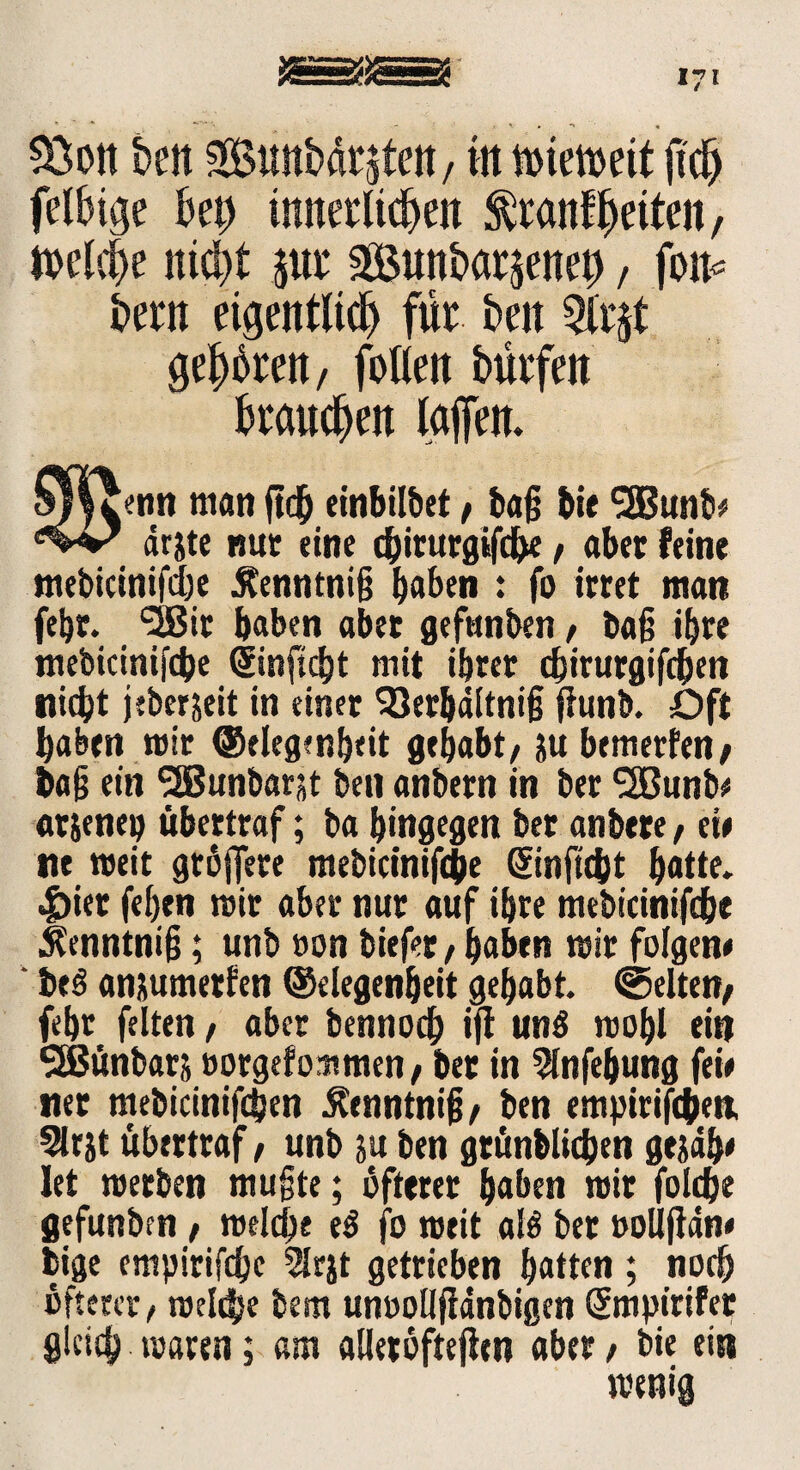 &ott Bett Smtbfl^teit/ in ftd) felsige Bet) tunerltcBen $ranf feiten, ttclcBe nid)* jut fSunBatjenep, foit* Bern eigentlich für Ben Qlrjt gehören, fotlen Bürfen Braunen taffen. Jemt man ftch einbilbet t baß bie <3Bunb* drjte mit eine chirurgifche / aber feine mebicinifcße Äenntniß haben ♦ fo irret man febr. <2Bit haben abet gefunben / baß ihre mebicinifcbe dinftcht mit ihrer chirurgifdhen nicht jeberjeit in einer 93er&ditniß fhinb. Oft haben mir Gelegenheit gehabt/ su bettierfen/ baß ein <2Bunbar$t ben anbern in ber SBunb^ arjenep übertraf; ba hingegen ber anbere, eie ne weit größere mebicinißhe Gtinftcht hatte. |)ier feßen mir aber nur auf ihre mebicinifche Üenntniß; unb »on biefer / haben mir folgen* be3 anüumetfen Gelegenheit gehabt, gelten; fehr feiten / aber bennoch ift uns mobl ein 3Bünbar& »orgef ommen / ber in 5lnfebung feie ner mebicinifdjen £enntniß/ ben empirifc&en, Slrjt übertraf / unb ju ben grünblichen gejdh* let merben mußte; öfterer haben mir foldje gefunben / melcße e$ fo meit alö ber »ollfidn* bige empirifdjc 5lrjt getrieben hatten; noch öfterer / meldje bem unoolljidnbigen Smpirifer gleich maren; am alleröftefitn aber / bie ein menig
