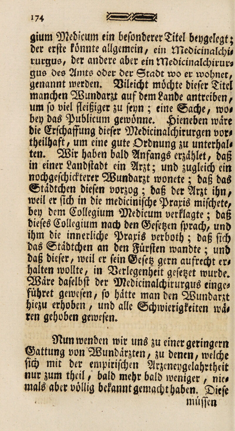174 gium SJjebicum ein befonbererSM bepgelegt; l>ct erfte fönnte allgemein, ein mcöidnald;t# tucgue, bet anbete aber ein Webicinal^imv« gue öes 2lniie ober ber ©taöt t»o ev wohnet, genannt werben. Vileicbt möchte biefer Sitel manchen SSBanbarjt aufbem&inbe antreiben, um fo »iel fleißiger ju fei?n ; eine @ac&e, wo# bep ba$ publicum gewönne. £ieneben wäre bie GErfcbajfung biefer 9)Zebicinalcbirurgen oot# tbeilbaft, um eine gute Drbnung üu unterbal« ten. SSßit haben halb Anfang« erjdhlet, baß tn einer £anbßabt ein 2Irjt; unb jugleicb ein noebgefebiefteret ^Bunbarjt wonete; baß bat ©tdbtcben biefen »orjog; baß betörst ihn, weil er ftch in bie mebicinifcbe ^rajeiö mifebete, bep bem Kollegium «DJebicum oetflagte; baß biejeö Kollegium nach ben ©efegen fpracb, unb ibm bie innetliebe ^taritf »erbotb ; baß jtdj bat @tabtcben an ben Sürßen wanbte; unb baß biefer, weil et fein ©efeg gern aufrecht er# halten wollte, in Verlegenheit gefeget würbe. SBare bafelbjf ber SWebicinalcbirurguö einge* führet gewefen, fo hätte man ben SBunbant hteju erhöhen, unb alle @<hwierigfeiten wd# ten gehoben gewefen. Sßunwenben wir unö ju einer geringem ©attung »on SBunbdrjten, ju benen, weltbe ft® mit ber empirifeben Sirjenepgelabrtbeit nur jum theil, halb mehr halb weniger, nie# maltf aber oöllig befanntgemaebtbaben. £>iefe < . muffen