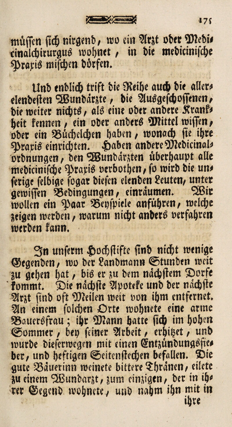 muffen m t»irgen&/ wo ein 2lrjt ober Webie cinalc^irurgu^ wohnet f in bie tnebicinifche sj>rapi$ mifdjen bötfen. Unb enblidh trift bie SKiifje auch bi« aller# elenbeften SBunbdrate, bie ^lu^gefcfcoffenen, bie weiter nichts / al£ eine ober anbere 5tranf# beit fennen / ein ober anberö Wittel wiffen; ober ein Küchelchen haben / wonach ffe ihre s)>rapi£ einrichten. .f)aben anbereWebicinal# orbnungen / ben ^BBunbarsten überhaupt alle mebicittifche ^rapiS »erbosen/ fo wirb bie un# fetige ielbige fogat biefen elenben Leuten/ unter gewiffen SBebingunaen / cinrdunten. ‘SBit wollen ein ^aar Kepfpiele anführen/ welche Ktigen werben, warum nicht anberS »erfahren werben fann. 3n unferm |)odj(liffe ffnb nidht wenige (Segenben / wo bet ?anbmann ©tunben weit }u gehen hat, biö er ju bem ndchffem ©orfe fommt. ©ie ndd)fte 5Ipot«fe unb bet nddjfle SJrjt ftnb oft Weilen weit »on ihm entfernet. 5ln einem folchen Orte wohnete eine arme Kaueröfrau ; ihr Wann hatte (ich im hohe« ©ommer / bep feiner Arbeit f erbtet t unb würbe bieferwegen mit einen Sntjünbung^ftw bet/ unb heftigen ©eitenffechen befallen, ©ie gute Kduerinn weinete bittere ?hfdnen/ eilete ju einem (2Bunbarst, jum einigen/ ber in ib# rer ©egenb wohnete / unb nahm ihn mit in