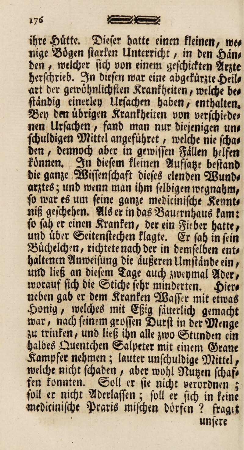 ihre |>ütfe. ©iefer batte einen Keinen; tm nige ®ögen ftarfen Unterricht, in Den £an# Den / welcher ftch »on einem gerieften Sfrjtc berfcbrieb. 3n Diefen war eiste abgefurj|te|>ei(# art Der gewöhnlichen Äranfbciten, welche ben tfdnbig einerlep Urfacbm haben; enthalten. 53ep Den übrigen Äranfbeiten oon »etfcbirbe# nen ttrfacben / fanb man nur Diejenigen um fcbulbigen Wittel angeführt / welche nie fcbae ben / Dennoch aber in gemiffen Fällen helfen fonnen. 3n biefem Keinen Sluftabe bejlanb Die ganje jlBiffenfcbaft biefeS elenben SÖJunbe atiteS; unb wenn man ihm felbigen wcgnaljm; fo mar eg um feine ganje mebicinifdhe kennte niß gegeben. Sllö er in baö üSauernhauö fam: fo fah er einen Äranfen; Der ein Riebet batte; unb über ©eitenftecben flagte. dr fah in fein SSüchelcben; richtete nachher in bemfelben ent* haltenen 2(nweifung Die äußeren Umfldnbe ein; uttb ließ an biefem Stage auch swepmal Sitter; worauf ftch Die ©ticbe feljr minberten. |)iew neben gab er bem jfranfen SSBaifer mit etwas Rostig; welches mit Sßig fduerlicb gemalt mar; nach feinem groAfen ®urfi in Der Wenge SU trisifen; unb ließ ihn alle &mo ©tunben ein halbem Ouentchen ©alpetet mit einem ©ranc Dampfer nehmen; lauter unfchulbige Wittel; welche nicht fchaben , aber wohl Ütuben fd&af* fen tonnten, ©oll er fie nicht »erorbnen ; foll er nicht Slberlaffen ; foll er fich in feine tntbicinifche gratis mifchen Dorfen ? fraget unfere