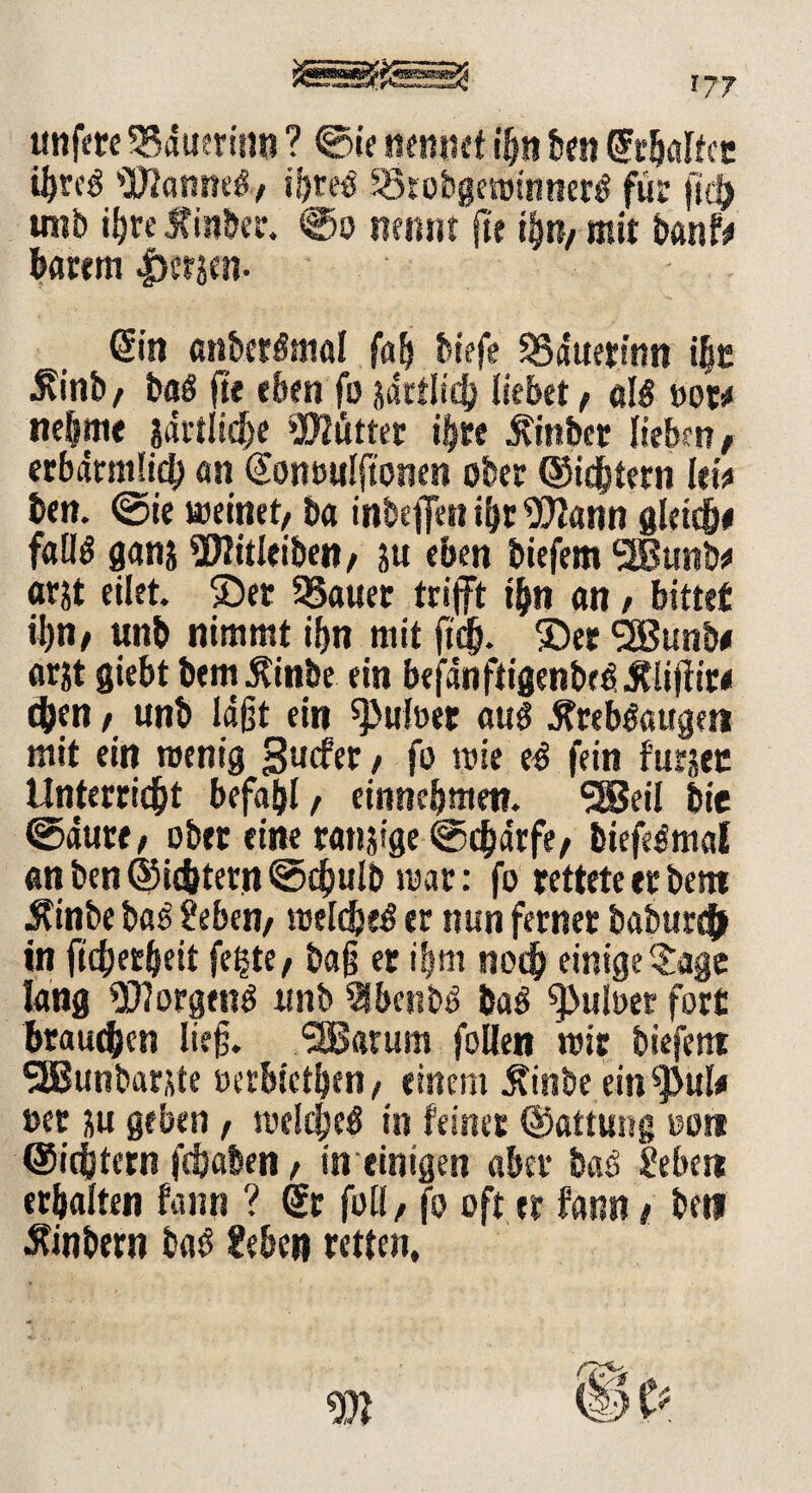 *77 unfere Bäuerin« ? ©ie nennet ihn ben dxljaltcr i^tce 'j0?anm6/ iijrco l35robgest)iiiiterö für ficb uiib ihre Jfinber. ©o nennt fte tyn, mit banf# barem fersen- Sin anberSmal fab biefe SSduerinn t|c j\int>/ baö fte eben fo jdttlieh liebet / al$ »ot# nehme jdrtlicbe Glittet i|re £inbet lieben, erbärmlich an @on»ulftonen ober ©ichtern lew ben. ©ie meinet/ ba inbeffen ihr 9)larin gleite faltö gans Witleibett/ 51t eben tiefem SBBunb* arjt eilet. ©et 55auer trifft ihn an, bittet ihn/ unb nimmt if>n mit fid). ©et <2Bunb« at&t giebt bem Äinbe ein befdnftigenbt^Äliffire $en / unb läßt ein ^uloet au$ .Rreb&;ugett mit ein roenig gucfer / fo wie e^ fein furjet Unterricht befahl, einnebmen. SBeil bie ©dure / ober eine ranjige ©chdrfe/ biefeSmal «n ben ©ic&tetn ©cfmlb mar: fo rettete er bem Äinbe ba£ Seben/ raelcheö er nun ferner baburcb in ftcherbeit fegte/ ba§ er ihm noch einigeSage lang 90?orgen$ unb 21benb$ baä ^>uber fort brauchen lief. Saturn foUen mir biefern SEBunbarste »etbietben/ einem Äinbe ein^MtU »et ju geben, melcheti in feiner ©attung »ott ©ichtern fchaben / in einigen aber baö Sebctt erhalten fann ? dr füll/ jo oft er fann t betl Äinbmt ba£ Sehen retten.