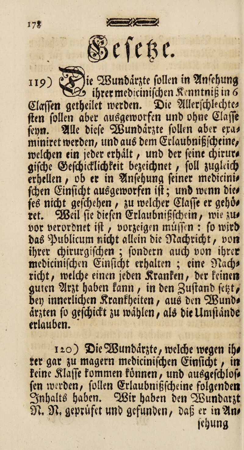 np) örlie Sßunbdrzte füllen in Sfofebung cSo ihrer mebicinifcbenÄfnntmjil in 6 Piaffen geleitet werten. Sie ?lllerfcblecbte* (len feilen aber aufgeworfen unb ohne ©affe fepn. 2UIe tiefe ‘äBuntärzte feilen aber e^as» miniret werten/ unt auf tem ©laubnijjfcbeine/ welchen ein jeter erhält / unt ber feine djiruw gifdbe ©efebiefliebfeit bezeichnet, foU zugleich erhellen, ob er in Slnfebung feiner meticinw feben ©nftebt aufgeworfen ifl; unt wenn tie* jef nicht gegeben / zu welcher ©affe er gebh* tet. SEBeil fte tiefen ©laubniffcbein/ wie ju# »ot »erortnet ifl f »orzeigen muffen : fo wirb taf publicum nicht allein tie Ülacbtiibt/ oon ihrer cbimrgifdjen ; fontern auch »on ihrer meticinifcben (Sinfidbt erbalten ; eine riebt/ welche einen jeten Jtranfeti/ ter feinen guten 5lrzt haben fantt, in ten guftant fetjt, bei) innerlichen Äranfbeiten / auf ten SSBunb* atzten fo gefdjidt ju wählen / alf bi« Umftänbe erlauben. ' ho) ©ie^Buntdrzte/ welche wegen if)t rer gar zu magern meticinifcben ©nftebt / in feine klaffe fommen fönnen / unt aufgefdjlof» fen werten/ füllen ©laubniffcbeine folgenten Snbßltf haben. <2ßir haben ten ‘SSuntarjt dl, dl, geprüfet unt gefunten/ tafj er in Sin# fehung