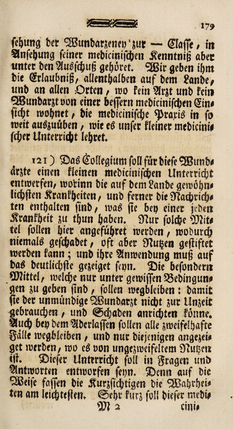 fe&tmg ber ^Bunbaraeneinut — €1#/ in Snfebung feiner mebicinifchen ifenntnig aber unter ben Su$fc(ju|j gehöret. <2Bir geben ibnt bie Srlaubnifj/ aUem^al&en auf bem 2anbe> unb an allen Orten / reo fein Srjt unb fein SiBunbarjt t»on einer befiern mebicinifchen Sin* ftd)t reobnet / bie tnebicinifdjje sprajciö in fo »eit au^uüben, reit e$ unfer Keiner mebicinie fd;er Unterricht lehret t *21) SDaöKollegiumfoHfürbiefe$Bunb* arjte einen Keinen mebicinifchen Unterricht entwerfen/ reorinn bie auf bem £anbe gewöhn* lichfien Äranfbeiten / unb ferner bie SWachricb* ten enthalten fttib / was fie bep einer je ben ^ranfheit ju tbun haben. 3?ur folche 5Dlit* tel follen hier angefuhret werben / woburcb niemals gefchabet / oft aber Üfu|en gegiftet werben fann; unb ihre Snroenbung muß auf bag beutlichfie ge&eiget fetjn. ®ie befonbern SDlittel/ welche nur unter gewijfen S5ebingun* gen su geben jtnb / follen wegbleiben: bamit fte ber unmünbige <2Bunbarjt nicht jur Unseit gebrauchen / unb @ch«ben Anrichten fönne. Such bet? bem Sberlaffen follen alle jweifelhafte §dl!e wegbleiben / unb nur biejenigen angejei* get werben/ wo eg non ungejweifeltem blühen «!h ®iefer Unterricht foll in fragen unb Antworten entworfen fepn. ®enn auf bie Seife faffen bie Äurjfichtigen bie <2Babrbei* ten am leichtejien, @ebr fürs foll biefer mebi# 3 cini*