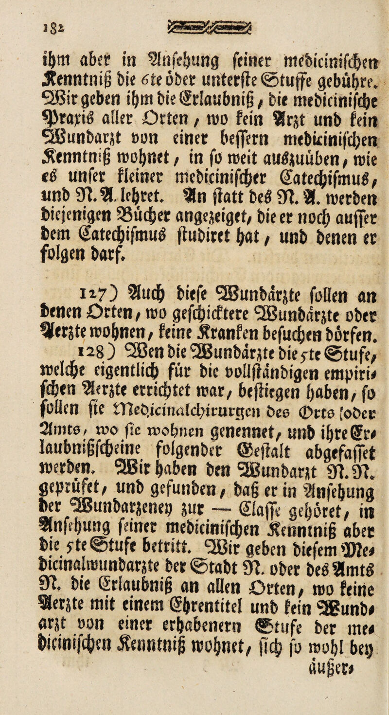 i&m aber in Slnfebung feiner mebicinifdjen Jtenntnig bie 6te ober unterfie ©tuffe gebühre. <3Bir geben ihmbieffrlaubnijj/ bie mebicinifcbe ^rajeiö aller Orten, wo fein Sfrxt unb fein SBunbarjt »on einet bejfern mebirinifdjen Äenntnijj wohnet / in fo weit au^uuben; wie tß unfer fleiner mebicinifdher ffatechifmul/ unb 9?. % lehret. 9ln flatt beS 97. SK. werben diejenigen SSüefser angejeiget/ bie er noch aufier dem ffated&ifmug ffubiret hat, unb benen ec folgen darf. 117) 9ludj biefe SBunbdrjte foHen an denen Orten / wo gerieftere <2Bunbdrjte obec gerate wohnen/ feine Äranfen befugen borfen. 128 ) ‘Sßen bie SBunbdrjte biente ©tufe; welc&e eigentlich für bie oollfidnbigen empitü fden 9lerjte errichtet mar/ befliegen haben/ fo foflen fte tTleö.irinalcbttucgcii bee <Drte [ober Sinne, tvo ftc wohnen genennet/ unb ihre ff w laubnijjfc&eine folgender ©eftalt abgefajfet werben. 2®ir haben den SEBunbaW 97.97. geprüfet/ unb gefunden / ba§erin 9lnfebung der ^unbarjenep jut - fflafie gehöret/ in flnfehung feiner mebicinifchen Jtenntniß abec die *te©tufe betritt. <2Bir geben biefem Wlt* dicinalttjunbarite ber ©tabt 97. ober be$ 2lmt$ 97. bie ffrlaubnifi an allen Orten/ wo feine berste mit einem ffhrentitel unb fein S®unb# arjt oon einer erhabenem ©tufe ber me< dicinifchen tfenntnij} wohnet/ (ich fo wo hl be$ dufser*