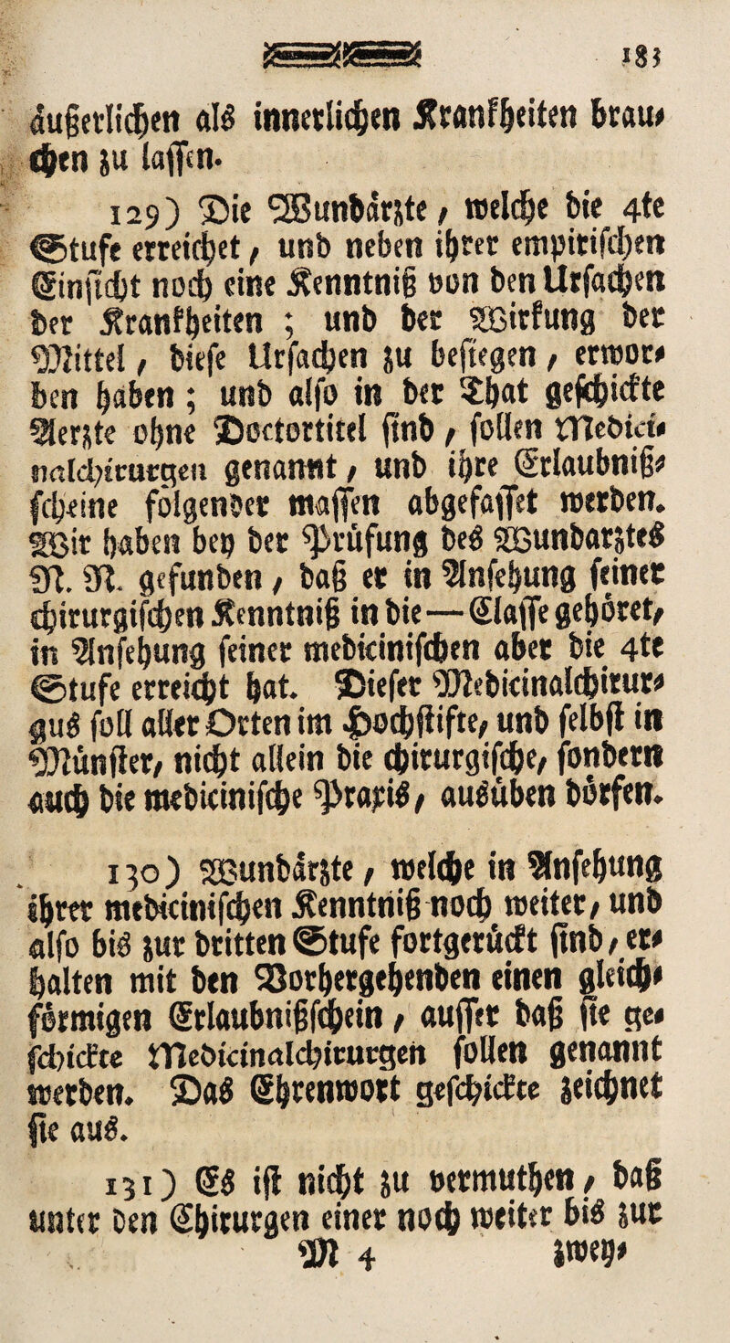 SS® *8? dugetlidjen atö tnneclid^m Jfranfljeitett brau# c&en ju taffen. 129) Die SSSunbdnte / reelle bie 4te ©tufe erreichet, unb neben itjtec empitifcbeit ®nftd)t noch eine Äenntnig een ben Urfacien ber £ranf|eiten ; unb ber SBirfung bet Mittel, biefe Urfadjen $u beftegen , erwoc# ben laben; unb alfo in bec $bat geriefte berste o|ne ©ectortitel ftnb / feilen tnebicü n<tld?inwgen genannt, unb i|re (üürlaubnig# fcljeine fölgenbet mafien abgefaflet werben. SEBir laben bei? bec Prüfung M SGunbarsteS in. 3?. gefunben , bag ec in 2lnfe|ung feinet djirurgifd)en 5tcnntnig in bie—Slaffe gehöret/ in 3fnfe|ung feiner mebicinifdten aber bie 4te (Stufe erreicht |at. Diefet ^Dtebicinaldjitut« guö feil aller Orten im ^odjflifte^ unb felbft in fünfter, nicht allein bie chiturgifche/ fonbecn auch bie tttebicinifche gratis / au^üben berfen. 130 ) SOBunbarste, welche in Slnfebung ihrer mebicmifc&en Äenntriig nod) weiter/ unb «Ifo biö |ur britten ©tufe fortgecücft ftnb / et# halten mit ben SSorbetge|enben einen gleich» förmigen (Srlaubnigfchein, auffec bag fte ge« fdnefee iTiebidnalcbtcurgen feilen genannt werben. DaS g|renwott gefchictre geiebnet fte auö. 131) ifl nicht gu necmtitben / bag unter ben Chirurgen einer noch weiter bi$ &ut fi |we|#