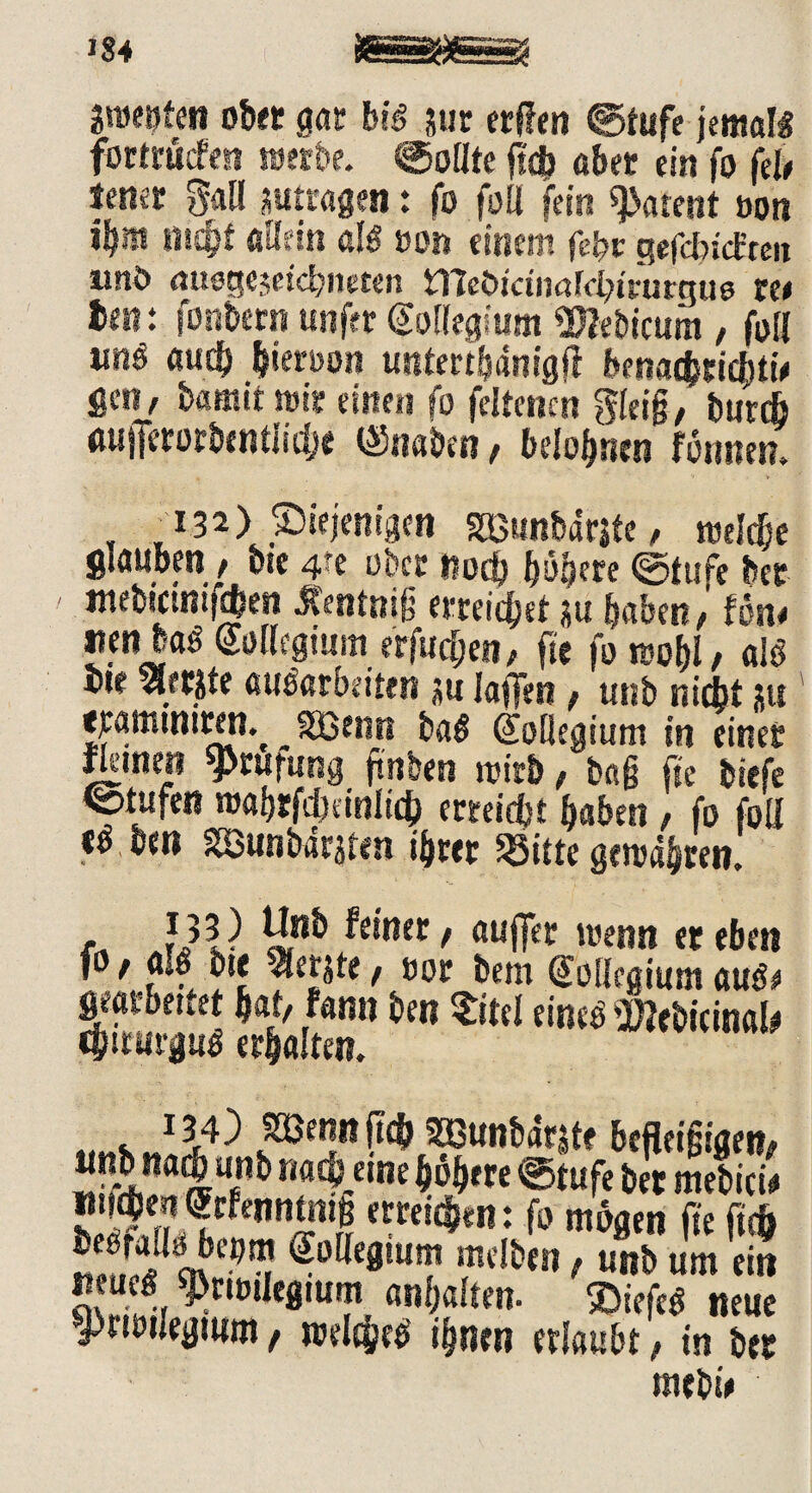 anwfen ob« gor bis tut erflen ©tufe jemals fortrüefeti wetbe. Sollte fidb aber ein fo feie lener 5all jutragen: fo foll fein «patent oon ib» nic^f allein als von einem febr sefcfyictten imö <utege$etd)»eten iTCeötctintfchtrutgus ree ifiK fonbern unftr (Kollegium «Xftebicum , foil «nö auch hierron untertbdnigfi benachrichtig gen, bamit trir einen fo feltencn gleig, burdj mifferorbentiidje ©naben, belohnen fönnen. ti3a) diejenigen gßunbdrjte, treldje glauben , bte 4fe ober noch höhere ©tufe bet mebtcimfchen Jfentnig erreichet *u habenföne nen baS Mgium erfudjen, fte fo rcobl, als bte %ft$te aimtbeitm tu laffen, unb nicht gu «amtntren% joßenrt ba$ Sofiegium in einet fletnet? yrufung ftnben trieb , ba§ fte biefe ©tufen trabrfdninlich erreicht haben , fo foll ttTben iSSunbir^ten ihrer iöitte getrabten. - ?53) Unb feiner, auffee trenn er eben fo t alö bte ^erjte , ror bem (Kollegium auöt geatbettet hat, fann ben Sitel eines Micina!* ipirurguä erhalten. ©enn fty smunbdrite befieigigen, «nb na^unb nach etne höhere ©tufe ber mebicU ntt^)e?t (?rfennmi§ erreichen: fo mögen fte ftdb Äa nff9l?? ^o[(e8‘ut mdben t u«b um ein neue« sprtrUegtum anhalten. SDtefeS neue J)nniegmm / trelcheb ihnen erlaubt, in ber mebie