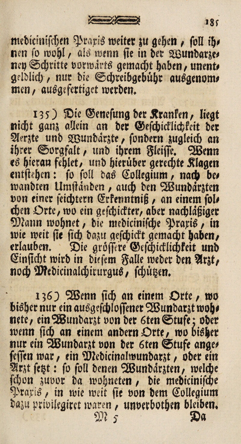 tttebicinifchen ^rajeiS »eitet ju gehen / foQ ity uen fo wofjl, «IS wenn jte in bet SEßunbatje# nep €>djntte »orwdrts gemalt haben/ unente gelblich, nur bie ©chreibgebüht auSgenom* tnen/ auSgefertigct werben. 135) »Die ®enefung bet Jtranfen, liegt nicht ganj aQetn an bet ©efcbicflicbfeit bet 2l?rjte unb ssBunbdrjte/ fonbetn zugleich an ihrer ©orgfalt/ unb ihrem Sleij[e. 3Senn «6 hieran fehlet/ unb hierüber gerechte Klagen entfielen: fo fotl baS Kollegium, nach bee wanbten Umftdnben , auch ben <3Bunbdrjten »on einer feichtern Srfefintntjt / an einem foü eben Orte/ wo ein geriefter, aber nadbldfjiget 9i)?ann wohnet, bie ntebicinifche ^Prajeiö, in wie weit jte ftch baitu gerieft gemacht haben/ erlauben. Sie gröjfere ©efchicflichfeit unb ©nft d)t wirb in tiefem Salle weber ben 5lrjt/ noch SWebicinalebirurguS/ fehlten, 1363 ^SBenn ftch an einem Orte / wo bisher nur ein auSgefc&Iojfener SSBunbarjt wob* nete/ ein‘■SBunbarjt oon bet 6ten@tufe: ober wenn ftch an einem anbetn Orte / wo bisher nur ein SSBunbarjt oon bet 6ten @tufe angee fejfen war, ein Webicinalwunbarjt / ober ein 5lrjt fegt: fo fotl benen SEBunbdrjten / welche fchon juoot ba wohneten / bie mebicinifche gratis, in wie weit fit »on bem Kollegium baju prioilegitet waren / unoerbothen bleiben, 5ft 5- 5D«