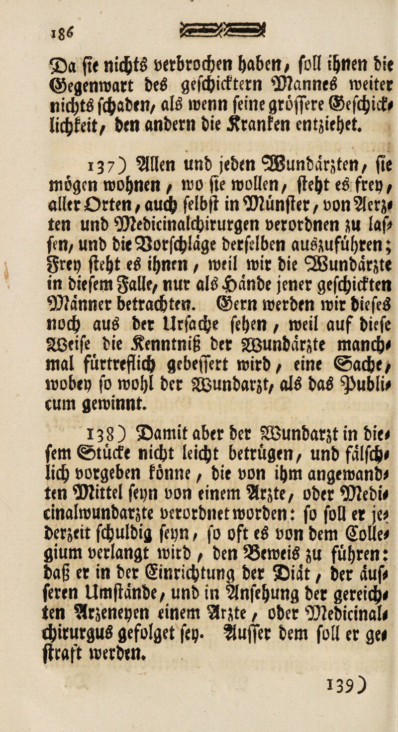 ®a fte nichts »erbrochen haben/ foll ihnen bie (Segenwart beg gefehltem Wanneg weiter nid)tö fdbaben/ alg wenn feine größere ©efdjiif # liebfeit/ ben anbern bie Äranfen entstehet. 137) Sillen unb jeben ‘■Sßunbdrjten / fic mögen wohnen / wo fie wollen/ fleht es frep/ aller Orten / auch felbjt in Wünflet/ »on2lerj» ten unb Webicinalchirurgen »erotbnen su laf# fen/ unb bie93orfcbldge berfelben au&ufiibren; grep fleht ihnen / weil wir bie (2Bunbdrste in biefem galle/ nur alg Jbdnbe jener gefehlten Banner betrachten, ©ern werben wir biefeg noch aug bet Urfadje fehen / weil auf biefe Sßeife bie Äenntnifj feer Söunbdrste manche mal furtreflich gebeffert wirb/ eine ©ac&e/ wobep fo wohl ber SSßunbarjt/ alg bag 9>ubli# cum gewinnt. 138) ©amit aber ber SEßunbarjt in bie# fem@tücfe nicht leicht betrugen/ unbfdlfch# lieh »orgeben fönne f bie »on ihm angewanb# ten Wittel fepn »on einem 3lrjte/ ober Webi# cinalwunbatjte »etorbnetworben: fo foll er je# bereit fchulbig fepn / fo oft eg »on bem Solle# gium »erlangt wirb, ben 33eweiö ;u führen: ba§ er in ber Einrichtung ber SDidt, ber duf# feren Umftanbe/ unb in Slnfehung ber gereich# ten Slrjenepen einem Slrjte, ober Webicinal# chirurgug gefolget fep. fSuffet bem foll er ge# flraft werben.