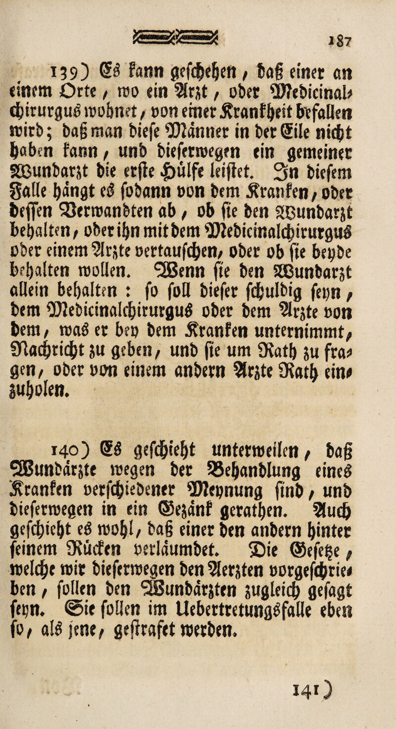 SS 139) OB f«mi gefielen, tag einet <tn einem Orte, wo ein 5(rjt, ober Webicinal* «bnmrgug wohnet, »on einet Äranf&eit befallen wirb; bagman biefe bannet in bet(5ile niebt haben fann, unb bieferroegen ein gemeiner Sßunbarjt bie etfie |)ülfe kiffet. 3n tiefem galle bängt es? fobann »on bem Äranfen , ober befien SJerroanbten ab, ob fte ben gßunbarjt bebaltm, ober ibn mit bem 9Micmal<birurgs»g ober einem Slrjte »ertauben, ober ob fte be#be behalten wollen. <2Benn fte ben Sßunbarjt allein behalten t fo foll tiefet fdbulbig fe»n, bem ÜJJebicinaldjirurgug ober bem 2lrjte »on bem , wag et be» bem Uranien unternimmt, SHachridht ju geben, unb fte um $Katb $u frac gen, ober »on einem anbetn 5lr?te Dfat^ ein# Suholen. 140) GB gefd)iel)t unterweilen, ba§ Sffiunbdtste wegen ber 55ebanblung eineg ‘jvranfen »etfc&tebener ÜWeijnung ftnt, unb bieferwegen in ein ©ejdnf geraden. 2luc& gefchie&t eg wohl, ba§ einer ben anbetn hinter feinem fKüefen »erldumbet. ®ie ©efe^e, welche mit bieferwegen ben Siebten »orgefcbrie# ben, füllen ben StBunbdrjten sugleicb gefagt ftijn. @ie füllen im Uebettretttnggfalle eben fo, algjene, ge jirafet werben. 14O