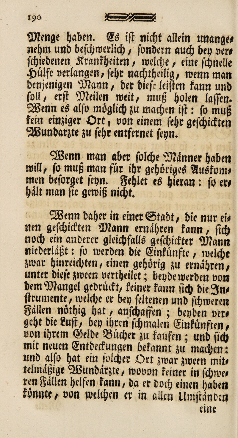 Wenge haben. ($$ tfl nicht allein unanget nebm und befdjwerlicb, fonbern au# bei) »ew fdbiebenen Äranl'beiten, reelle, eine f#nelle |)uife »erlangen, fe&c na#tbeilig, wenn man denjenigen ^JZann, der diefe leiden fann und feil, etjl teilen weit, mug holen lajfen. *2Benn eS alfo möglich ?u machen ifi: fo mug fein einiger Ort, »on einem febr gerieften SBundarjte ju febr entfernet fepn. ^2Benn man aber foJ#e bannet haben mH, fo mug man für ibr gehörige^ BuSfon« men beforget fepn. Seglet t$ hieran: fo ew fjilt man fte gewig nicht ‘SJenn daher in einer Stadt/ die nur ei* nen gefdjicften Wann ernähren fann, ft# noch ein anderer gleichfalls geriefter Wann niederlägt: fo werden die einfünfte, welche jwar binreiedten, einen geborig gu ernähren, unter diefe gween »ertbeilet; bepbe werden »on dem Wangel gedrüeft, feiner fann ft# bie 3n* ffrumente, welche er bep feltenen und f#weren Sällen nöthig hat, anf#affen ; bepden »ew gebt die fciff, bep ihren f#malen ©nfünften, »on ihrem (Selbe 23u#er ju faufen; und ft# mit neuen (Jntbeefungen befannt ju ma#en: und alfo bat ein |ol#er Ort jwar jween mite tclmägige 2Bunbärgte, wo»on feiner in fcjjwee rengällen helfen fann, da er doch einen haben mnu, »on welchen er in allen UmjtänOet? eine