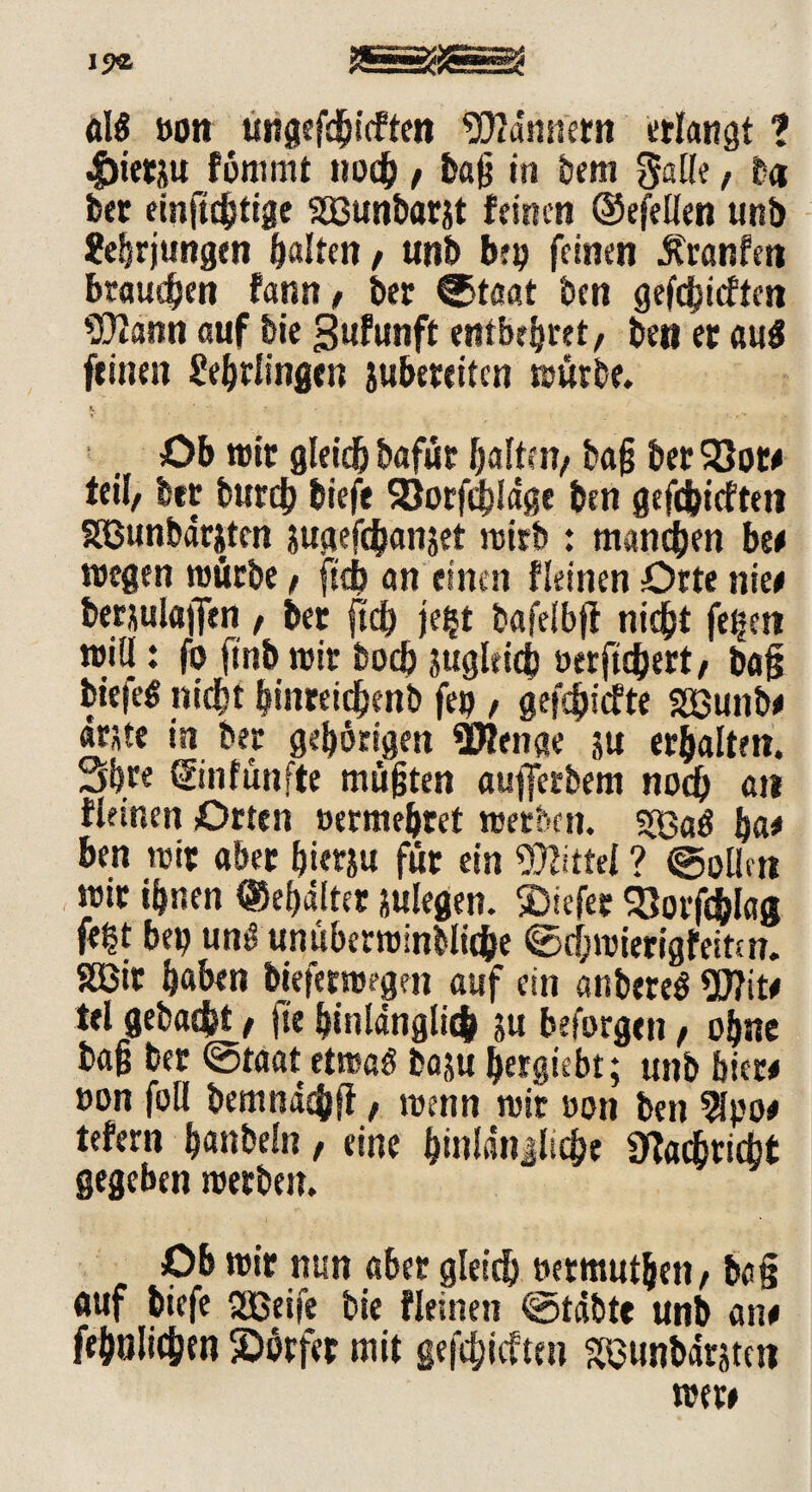 öl« »ott ungefdjicften Wannttn erlangt 1 -£>ietju förnrnt noch , baß in bem galle, b« bet einftchtige Sßunbarjt feinen (Sejellen unb 2ehrjungen galten , unb bt» feinen Äranfen braueben famt/ ber ©taat ben gefehlten SDtann auf bie gufunft entbehret/ bett et au« feinen Lehrlingen subeteiten würbe. Ob wir gleich bafür halten, baß ber Sßor# teil, btt burdj biefe 93orf<hldge ben gefebiefteti Sßunbdrjten sugefchanjet ruttb : manchen be# wegen würbe, ftd> an einen fleinen Orte nie# bersulßjfen, bet ftd) je§t bafelbft nicht fegen will: fo ftnb wir hoch zugleich »erftchert, ba§ biefe« nicht hmteichenb feg , geriefte SBunb# ante in ber gehörigen SOlenae su erhalten. 3hfe ©«fünfte mußten aujfcrbem noch att fleinen Orten »ermehret werben. 5Ba« ha* ben wir aber hierju für ein Wittel ? ©ollen wir ihnen ©ehdlter julegen. liefet $8orfdS>lag fegt beg un« unüberwindliche Schwierig feiten. SSBtt h«hen bieferwegen auf ein anbere« 2Äit# tel gebaut f fte hinlänglich ju beforgen, ohne baß ber ©taat etwa« baju hergiebt; unb hier* »on foll bemndcbfl, wenn wir »on ben 2lpo# tefern h«nbeln, eine hinlängliche Nachricht gegeben werben. Ob wir nun aber gleidh »ermuthen, ba§ auf biefe SBßeife bie fleinen ©täbte unb an# fehnlichtn ^Dörfer mit gefehlten SBunbärjtcn wer#