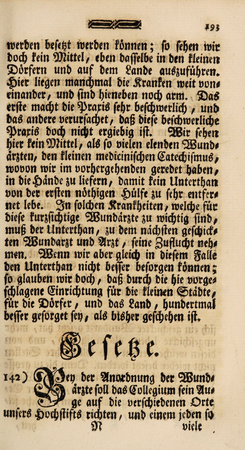 werten befe|t werben fönnen; fo feben wir bocb fein Mittel, eben baflelbe in ben fleinen ©ärfern unb auf bem Sanbe auSjufübren. $ier liegen manchmal bie jfranfen weit »one einanber, unb (mb bieneben noch arm. 1£)a$ «rfie macht bie ^>rajciö febr befcbwerlich , unb baS anbere octurfachet, baß biefe beicbroerliche 0>rari$ bocb nicift ergiebig ijh SBBir feben hier fein Wittel/ al$ fo »ielen elenben <2Bunb# driten, ben fleinen mebicinifchm Satecfcifmug, wooon wir im »otbergebenben gerebet haben , in bie|)änbe ju liefern, bamit fein Untertban »on bet erflen nötigen £ülfe &u febr «ntfew net lebe. Sn foldjen Äranfbeiten, welche für biefe fur&ftcbtige SBBunbdrjte $u wichtig ftnb, muß ber Untertban, su bem ndcbfien gefchicfr ten !2Bunbarjt unb 2lr$t, feine Sufluc&t neb* men. SÜBenn wir aber gleich in biefem gaile ben Untertban nicht bejfer beforgen fonnen; fo glauben wir bocb t baß burdb bie bie oorgee fchlagene Einrichtung für bie fleinen ©tdbte, für bie SDörfer, unb ba$ ?anb, b«nbertmal beffer geforget feg, al$ btlber gegeben ijh 142) Ifde-Jep ber Slnarbnung betSBBunb* drjte foO ba$ Eollegium fein Slue ge auf bie »erfcbiebenen Orte unferö |)pcbj?ift$ tichten, unb einem jeben fo 0? »iele