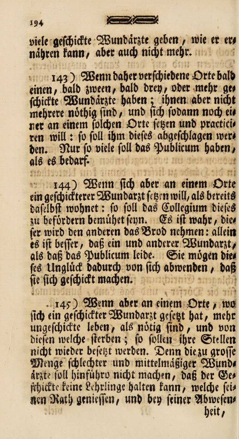 »i«Ie geriefte SBunbäräte geben, wie et m nabten fam»/ aber auch nicht mehr. 143 ) 5Benn habet »erfebiebene Orte halb einen/ balb imtnf balb brep/ ober mehr ge* febiefte SEBunbär&te haben i ihnen aber nicht mehrere notbig ftnb / unb (ich fobann noch ci# net an einem foldjen Orte fe^en unb practici* ten will: fo foll ihm biefeg abgefchlagen wer# ben. 9ßut fo »iele foll baö publicum haben / al$ eö bebarf- 144) <2Benn ftch abet an einem Orte ein gefdjicfteter ^JBunbarjt fe^cn will/ al$ bereite bafelbjl wohnet: fo foll bag Kollegium biefeg ju befbtbern bemühet fepn. <53 ifi wahr, bie/ (er wirb ben anbeten bag 35tob nehmen: allein eg ift beflet/ baß ein unb anberer SBunbatüt/ alg baß bag publicum leibe, ©ie mögen bie* feg Unglücf baburch »on ftcb abrcenben / baß fte ftch gefchieft machen. ü i ! ; : ‘ • ' Ä •*$+* £* < ... $ • ^ { » vr , V * ; , \ ■ * '■ . ' • ' ' ’ . 145-) SSJenn abet an einem Orte / wo lieh ein gefdjicfter SBunbarjt gefegt hat/ mehr ungefchirfte leben, alg notig ftnb / unb »on biefen welche fterben ; fo füllen ihre ©teilen nicht miebet befeßt werben. ®enn bie ju groffe Wenge fchlechter unb mittelmäßiger SSßunb* drjte foll hinführo nicht machen/ baß ber Q5w frf>tcftc feine Lehrlinge halten fann/ welche fei* ienSKath gtniejjen/ unb bep feiner Slbwefen* heit/