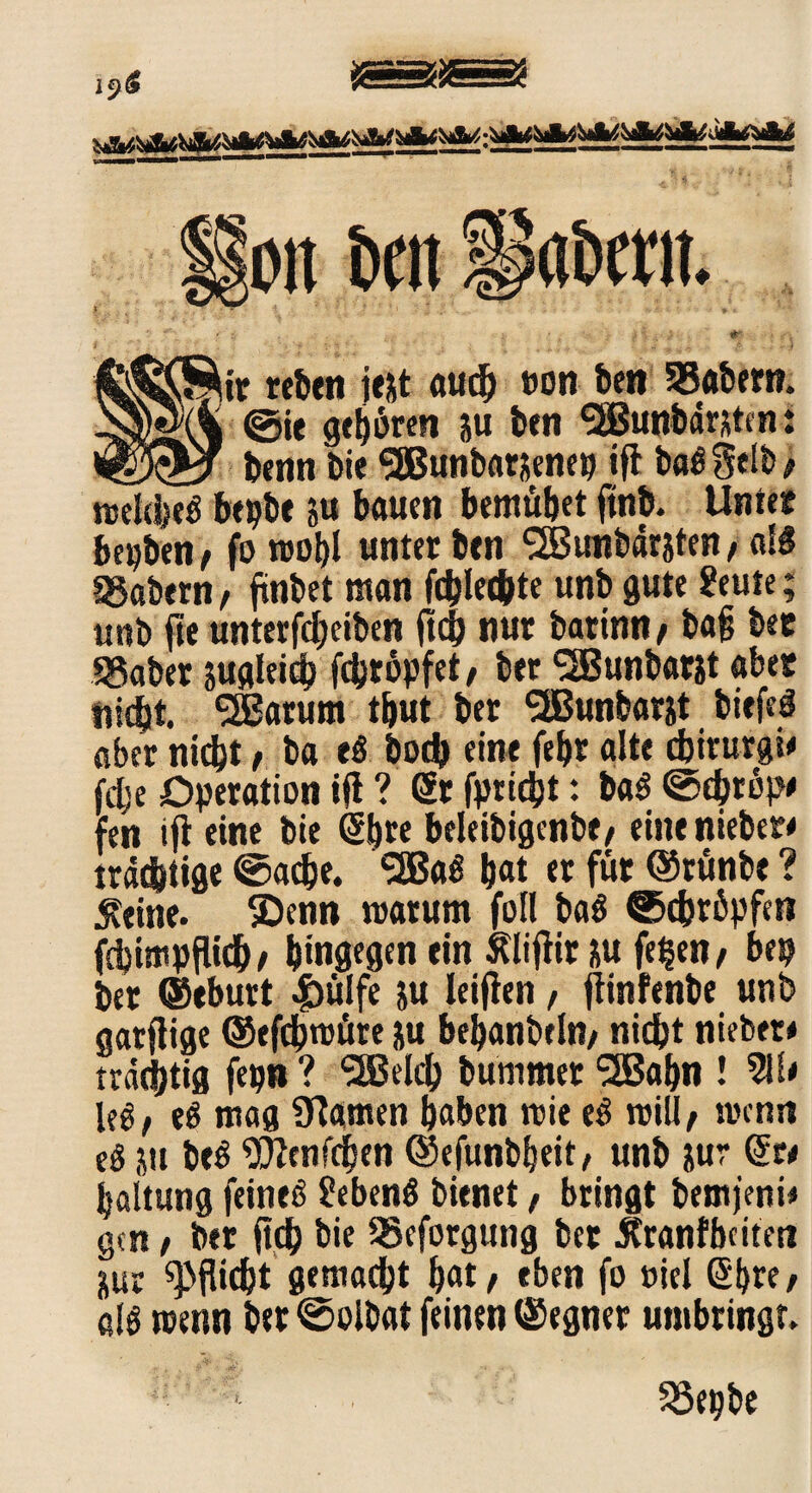 19^ oit brn $&&ir reben jejt aud) oon ben 55abem. Ml @ie gehören ju ben ‘SBunbdmte n: _ ^ benn bie SSBunbarnenep ifl bag Selb > roeleheg bepbe 51t bauen bemühet ftnb. Unter beiden, fo n>obl untetbtn SBunbdrjten/ aB SSabetn / findet man fdjlec^tc unb gute ?eute; unb fte unterfcheiben fleh nur barinn / bafj bec SSaber nugleich fcferöpfet / ber SBunbatst aber üidjt. SSßarum tbut ber <2Bunfcarst bitfeg aber titd}t t ba eg bod) eine febr alte cbiturgi* fdje Operation ifl ? Sr fpridjt: bag ©chtöp* fen ifl eine bie Sb« beleibigenbt/ eine «lieber# trächtige ©adje. 5ßaö h«t et für ©rünbe ? .Keine. SDenn roatum fol! bag ©cbröpfen fchimpfUch/ hingegen ein Sftiflir nu fe^en / bep ber ©eburt |)ülfe ju leijlen, jlinfenbe unb garfiige ©efchmüre ju behanbtln/ nicht nieber* trächtig fepn ? *30eich bummer SSBabn ! leg/ eg mag Ülamen haben roie eg roiU/ wenn eg üit beg Wenfchen ©efunbbeit, unb nur Sr< haltung feineg £ebeng bienet f bringt bemfenn gen, ber fleh bie 35eforgung bet 5tranf beiten nur Pflicht gemacht ^at / eben fo »iel Shte/ alg trenn ber ©olbat feinen ©egner umbringt.