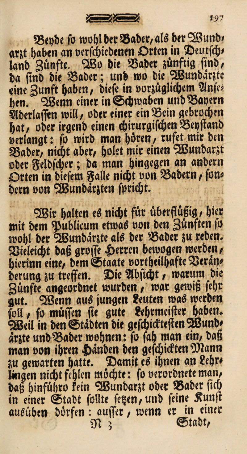 33ebbe fo wohl bet 95aber, als btt <2Bunb> ar&t l)abtn an »erfchiebenen Orten in ©eutfeh# lanb Sänfte. <2Bo bie 35abet jänftig finb, ba jtnb bie 23abet; unb wo bie ‘-JBunbarjtc eine Sunft haben, biefe in »or&äglichem 9lnfe* j)tn. ‘SBenn einet in (Schwaben unb 93a»ern überlaßen will/ obet einet ein33ein gebroden hat, ober irgenb einen cßiturgifchen SSepftanb »erlangt: fo wirb man böten , rufet mit ben gSaber, nicht aber, ^okt mit einen SSBunbarjt obet gelbfchet; ba man hingegen an anbetn Orten in btefem $alle nicht »on 33abern, fom bern »on <2Bunb«tjten fp rieht. *3Bit halten e« nicht fär äberfläßig, hier mit bem publicum etwas »on ben Sänften fo wohl bet SEBunbarste als bet SSabet ju teben. Sieleicht baß große fetten bewogen werben, hierinn eine, bem (Staate »ortheilhafte Seran* berung ju treffen, ©ie $bftcht, warum bie Sänfte angeorbnet würben, war gewiß fehr gut. QBenn auö jungen Leuten waö werben füll, fo mäffen ße gute Sehrmeißet haben. 5®eil in ben (Stabten bie gefthicfteßenSEBunb* arite unbSaber wohnen: fo fah man ein, baß man »on ihren |>anben ben gefehlten Wann ju gewarten hatte, ©amit e$ ihnen an Ueht* Ungen nidhtfehlen möchte: fo »erorbneteman, baß hinführo fein <2ßunbar&t obet SSabet ßcß in einer (Stabt füllte fegen, unb feine .Runft «uSuben börfen: auffer, wenn er in einer 3ß 3 ©tabt,