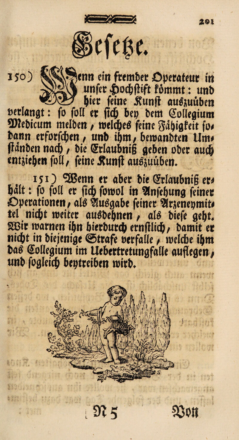 ÄOl iefeßc. 150) Senn ein frember Operateur m unfer |)ocbfftft fömmt: tmb hier feine Äunfl auftuüben »erlangt: fo foH et fleh bep bem @ollegium SMebicum melben, tvelc^cö feine Sabigfeit fo# bann erforfcben / anb ibm, bewanbten Um# fWnben nach / bie (5tlaubni§ geben ober auch entheben foll / feine äunfl auöjuüben. 151) (5ßenn er aber bie (Stlattbniß er* hält: fo foll er ftd) forool in 2lnfebung feinet Operationen # alö tluelgabe feiner ^rjenepmit# tel nicht weiter auöbebnen , als biefe gebt, Sßir warnen ibn bietbutep ernfllicb/ bamit er nicht in biejenige ©träfe oerfalle f welche ihm ba^ Kollegium im Uebertretungfalle auflegen # unb fogleich beptreiben wirb.