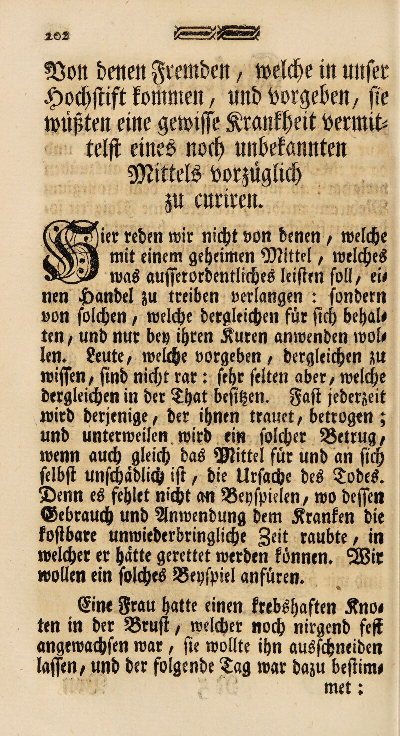 2.02S 53ott betten geetttbett, Mcfte in «ttfee |>odjjttft fotttmett, ttttb borgebett, jte Untaten ettte getmjfe ^ranf^eit fcermit* Mft ettte£ noch mtbefamtteit toorjügfid) $u mimt 8ier reben wir nicht »on benen / welche mit einem geheimen Mittel, welches wa$ aujterorbentlicheö leiftrn foü/ ek nen gantet ju treiben »erlangen : fonbern »on folgen, welche begleichen für ftch bemale ten / unb nur be» ihren Äuren anwenben wok len. Stute / reelle »ergeben, bergleidjen au »iffen, finb niefjt rar: ftbt feiten aber / welche begleichen in ber $bat befi^en. $afi jeberjeit wirb berjenige, ber ihnen trauet, betrogen ; unb unterweilen wirb ein folchet 95etrug, wenn auch gleich baS Mittel für unb an ftch felbjt unfchäblich ifl r bie Urfache be$ $obe$. SDenn eS fehlet nicht an 55e^fpielen/ wo befleit ©ebrauch unb ^nwenbung bem Äranfen bie fojtbare unwiebtrbringlidhe Seit raubte / in »eichet er hätte gerettet »erben fönnen. *2Bit wollen ein foldheS 95eofpiel anfüren. % ©ne Stau hatte einen frebshaften Änoe ten in ber SSrufi / welcher noch nirgenb feff angtwachfen rear, jte wollte ihn auSfhneiben lafjen/ unb ber folgenbe £ag war baju befiinw met;