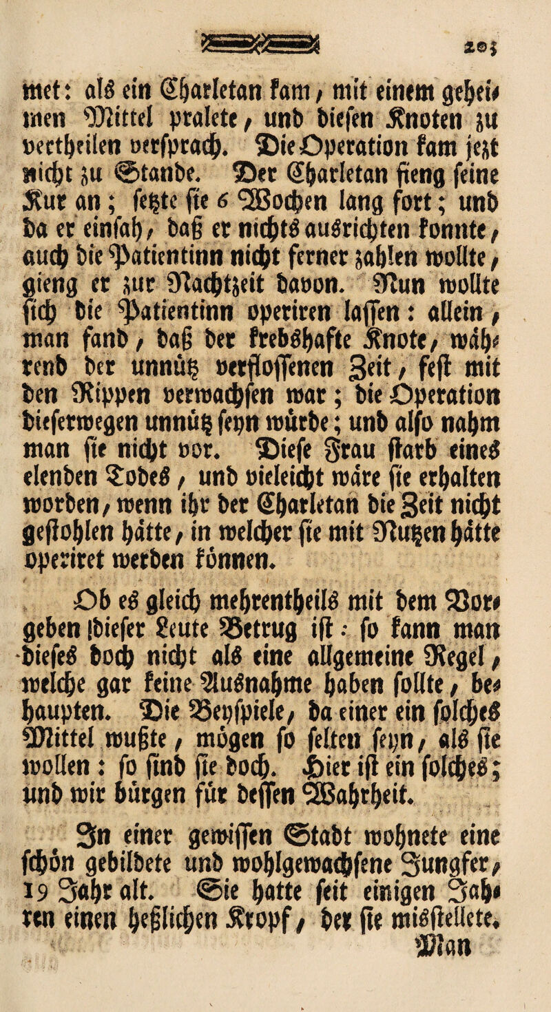 tttcf: als ein @f)arletan Fam / mit einem gehet'* men Wittel pralete, unb tiefen knoten &u »ectheilen »erfprad^. ©ie Operation fam fe&t wicht üu 0tanbe. ©et @barletan fiteng feine Stur an; fe^te fte 6 <2Bod?en lang fort; unb ba et einfal), baff er nichts auSrichten fonitte/ auch bie ^atientinn nicht ferner jablen wollte, gieng er sur Üiachtäeit baoon. 3lun wollte m bt'e ^atientinn operiren laffen: allein , man fanb, ba js ber frebSbafte Sfnote/ wdb* renb ber unnüt? »ersoffenen 3«tt/ f«ff tnit ben stippen »emachfen war; bie Operation biefetwegen unnü§ fepn würbe; unb alfo nahm man fte nicht »or. ©tefe grau ftarb eines elenben $obeS / unb oieleicbt wäre fte erhalten worben/ wenn ihr ber @barletan bie Seit nicht geflogen batte / in welcher fte mit 9tu&en batte operiret werben fönnen. Ob eS gleich mebrentbeilS mit bem 93or* geben ibiefer Stute betrug tfl •• fo fann man -biefeS hoch nicht als eine allgemeine Ofegel f weiche gar feine Ausnahme haben follte, bt* haupten. ©ie 93epfpiele/ ba einer ein folcheS Wittel wußte / mögen fo feiten fepri / als fte wollen: fo ftnb fte boch. |)ier ifi ein folchtS; ltnb wir bürgen für beflen SSßahrheit. Sn einer gewiffen ©tabt wohnete eine fchön gebilbete unb wohlgewachfene Sungfer/ 19 Sahr alt. ©ie hatte feit einigen Sah* ren einen bepchen fropf/ her fte misfteilete. Wan