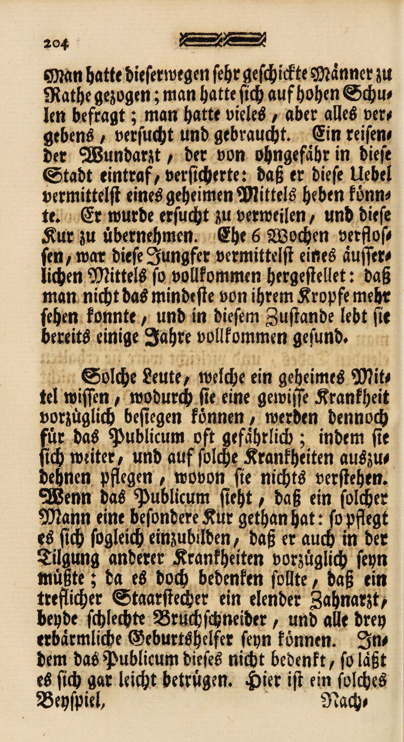 204 S)ian batte biefetwegen febr gefehlte fflätim ju SKatbe gezogen; man batte geh aufboben Sdju# len befragt; man batte vielem, aber alleö »er# gebend / »erfucht unb gebraucht. (Sin reifen# bet SSBunbarst, bet »on obngefdbr in biefe (Stabt tintraf/ »erftchtrte: bag er biefe Uebel »ermittelg eineö geheimen üHitteB beben fbnn# te. Sr mürbe erfucht pi »etwegen f unb biefe $ut ju übernehmen. ®b* 6 SSßocben »etgof# fen / trat biefe Jungfer »ermittelg eifteS äuget# lieben 9)2ittel$ fo »ollfommen bergegeilet: bag man niebt ba$ minbege »on ihrem tropfe mehr feben fonnte f unb in biefem Buganbe lebt fit bereite einige Sabre »ollfommen gefunb. Solche £eute/ welche ein geheimes $)}it# tel wigen, woburch ge eine gewige ^ranfbeit »orjüglich begegen fonnen, werben bennoch für ba$ publicum oft gefährlich ; inbem ge geh weiter/ unb auf folcfje £ranfbetten auSju# bebnen pgegen , wo»on ge nichts »ergeben. t2Benn ba$ publicum gebt / bag ein folget ?Ü2ahn eine befonberetfur getbanbat: fopgegt eS geh fogleich einjubilben/ bag er auch in bee Tilgung anbeter $ran?beiten »orjüglich fepn ttiügte; ba eö hoch bebenfen füllte, bag ei» ttegicber Staargecher ein elenber 3abnatjt/ bepbe fchlechte 55ruchfdjneiber f unb alle brep ttbärmliche ©ebuttöbelfer fepn fonnen. Sn# bem ba$ publicum biefeö nicht bebenft/ folägt e$ geh gar leicht betrugen, -frier ig ein foIdjeS SSepfpiel, S'lach#