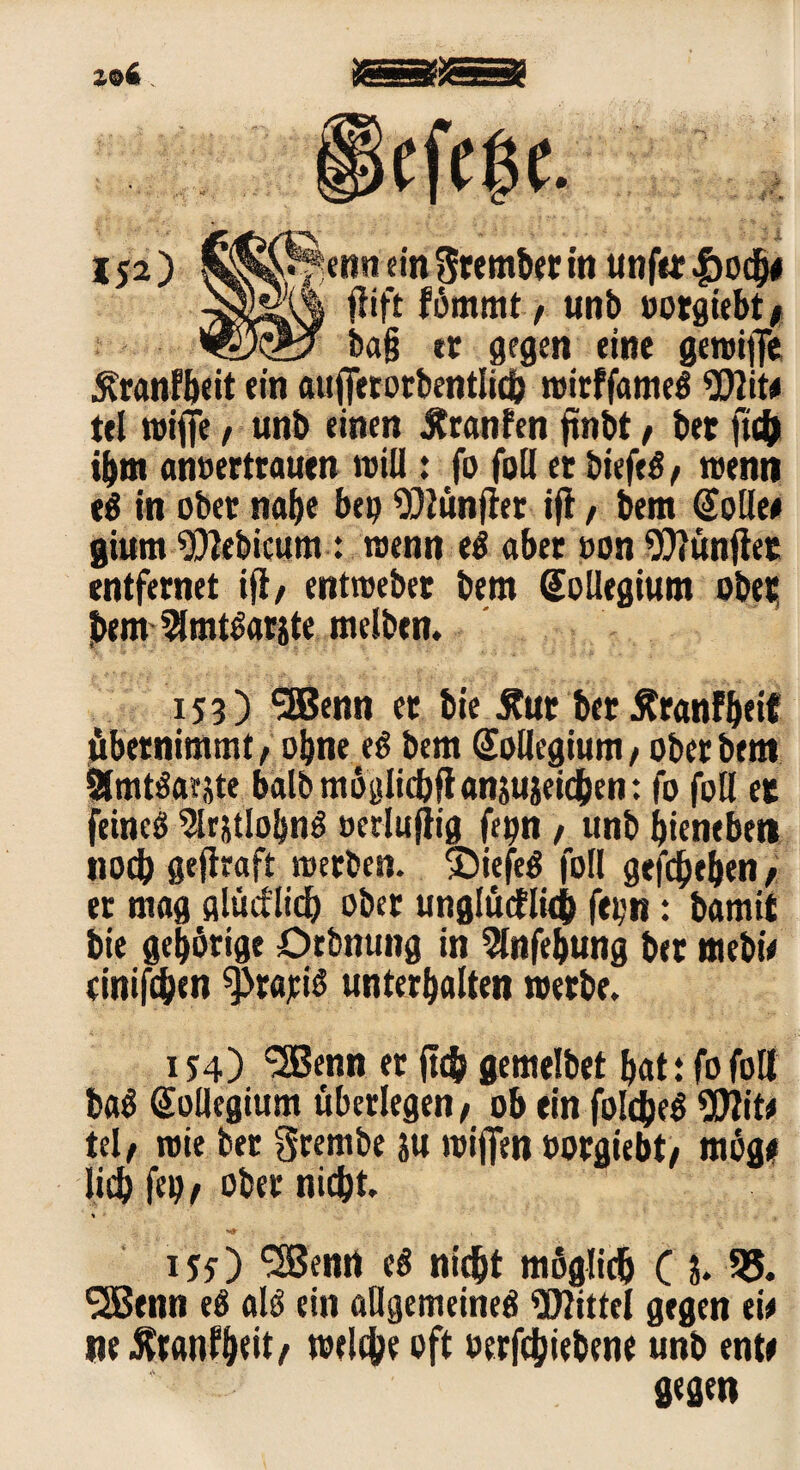 ■f ’ X IJ2) ettn ein Stemmt in unfec |>ocb# fiift fömmt, unb »otgiebt* ba§ ec gegen eine gewiffe Äcanfbeit ein auffecocbentlicb wicffameg Wit# tel wiffe, unb einen Jtranfen ftnbt, ber ftcb ibm anoectcaucn will: fo foll ec biefeg/ wenn eg in obec nabe bep Wünfier ifl, bem (Jolle# gium Webicum: wenn eg «bec »on Wünjier entfecnet ifl/ entwebec bem (Jollegium obec bem 2lmtgacjte melben. 153) SEBenn ec bie Äuc bec ÄcanFbeif übecnimmt, obne eg bem Kollegium, obec bem Ämtgaeste balbmöglicbftanjuieicben: fo foll ec feineg %jtlobng öetlufiig fepn , unb bieneben nocb gefhaft wecben. ©iefeg foll gefaben/ ec mag gltictlicb obec unglüdlkb fcpn: bamit bie geböcige örbnung in 5lnfebung bec mebi# einigen 9>ca;ig unterhalten wecbe. i J4) 'SBenn ec (leb gemelbet bat: fo foll bag Kollegium übeclegen t ob ein foldjeg Wit# tel, wie bec 3cembe ju wiflfen »oegiebt; möge lieb f(9/ obec nicht. 155) ‘SBenrt eg nicht möglich ( l 55. SSBenn eg alg ein aUgemeineg Wittel gegen ei# ne Ätanfbeit, welche oft oetfebiebene unb ent# gegen