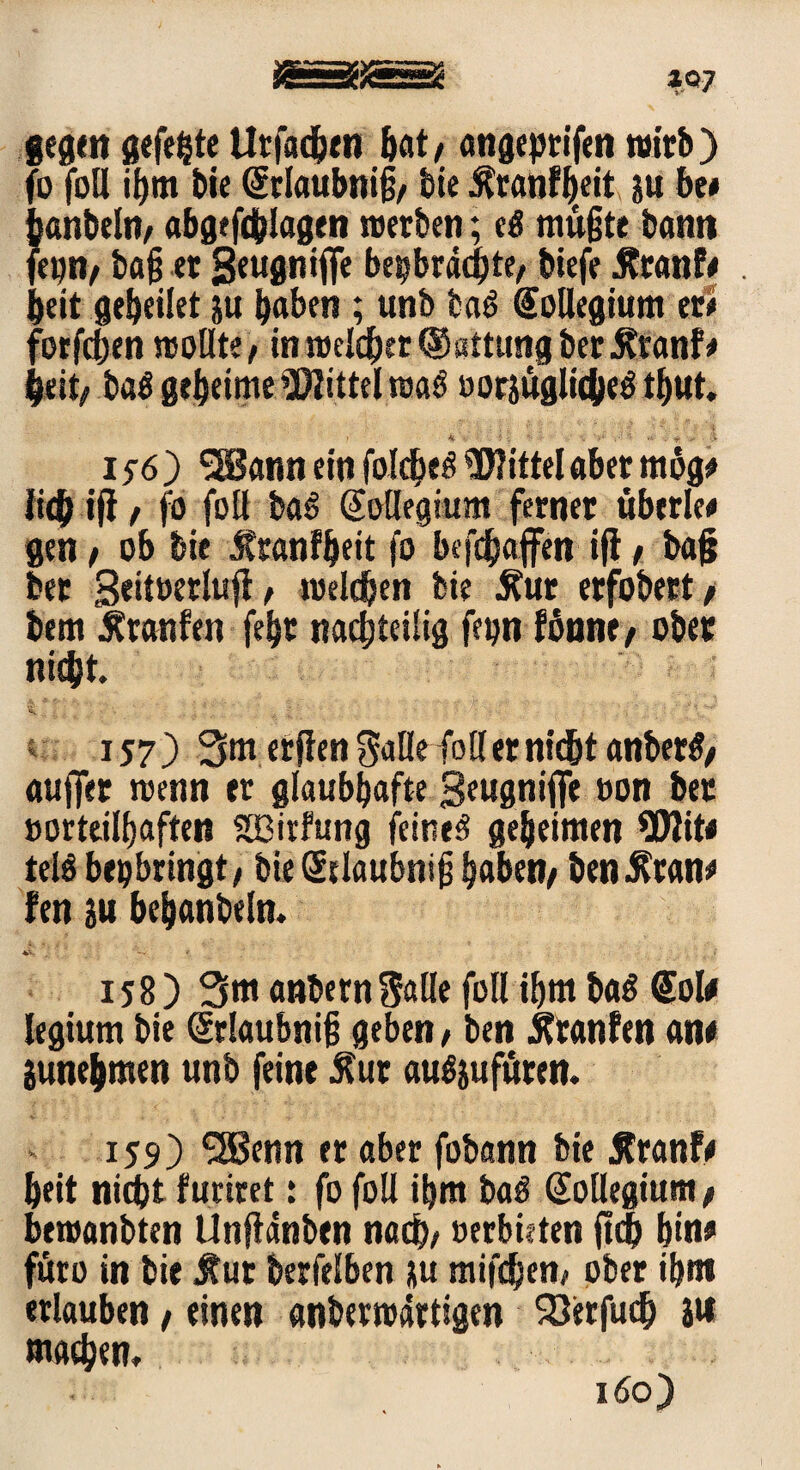 *Q7 gegen gefegte Utfacgen bat/ angeptifen wirb) fo foll igm bie Srlaubnig/ bie Äranfgeit ju be< ganbeln/ abgefdglagen »erben; cö mügte bann fepn/ bag er Seugnlfle bepbräcgte/ biefe Äranf# . beit gebeilet ju gaben ; unb baö Kollegium er* forfcgen reotlte / in roelcger ®sttung ber Äranf* geit/ ba£ gegeime Mittel roaö »orjüglicgeg tgut. > 4t ’ •/ l V ', -1 $ >■., : * '•> i$6) *3Sann ein folcge£ Wittel aber mbg# Jiegift / fo fo« baS Kollegium ferner übcrle# gen / ob bie Äranfgeit fo befcgajfen i|t / bag ber geitwrluft f roelcgcn bie Äur erfobert t bem Äranfen fegr nachteilig fepn fßnne/ ober nicgt. 157) Smerjien Salle fotl er nicht anber#/ aujfer reenn er glaubhafte geugniffe »on ber »ortcilgaften SGBirfung feinet gegeimen Wit# telö bepbringt/ bie Srlaubnig gaben/ benÄran# fen su beganbeln. •45^ 158) 3m anbernSalle füll igm ba£ Sol# legium bie Srlaubnig geben / ben Oranten an# Sunegmen unb feine Äur augjufüren. 159) SSBenn er aber fobann bie jtranf# geit nicgt furiret: fo foU igm ba$ Kollegium / bewanbten Unftdnben na cg/ »erbieten jtcg gin# färo in bie $ut berfelben ju mifcgen/ ober igm erlauben, einen anberroartigen Söerfucg s« macgen» 160)
