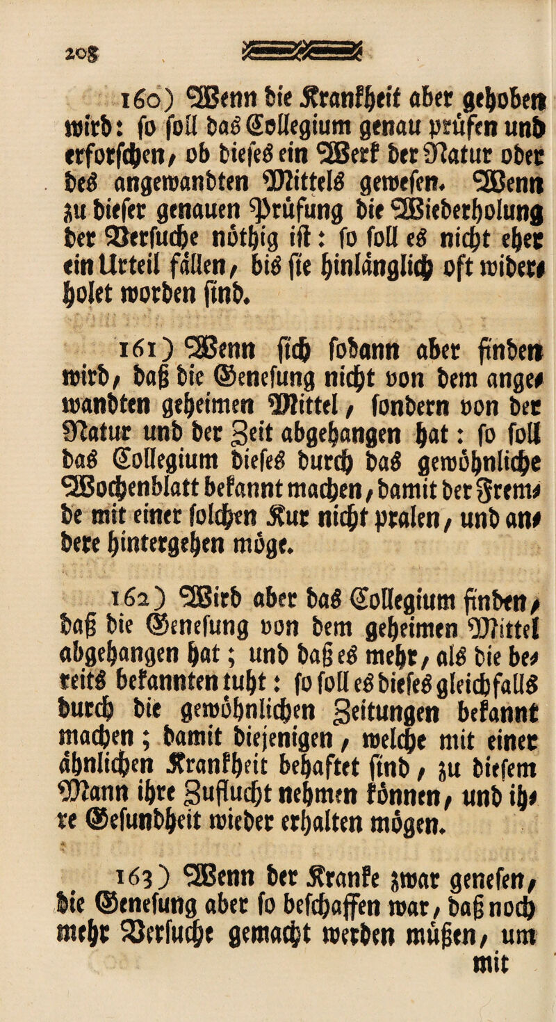 zog 160) <3Benti bie Äranfheit aber gehoben wirb: fo foil baS Sellegium genau prüfen unb crfotfcben/ ob biefeö ein SEBerf btr Statur ober beS angewanbten Wittelö gewefen. <2Benti 3u biefer genauen Prüfung bie SEBiebetbolung bet Söerfudje nöthig ift: fo foil t$ nicht eher ein Urteil fällen/ biöfte hinlänglich oft wiber# holet worben ftnb. 161) SSßenn (ich fobann aber ftnben wirb/ ba§ bie ©enefung nicht oon bem ange# wanbten geheimen Mittel / fonbern oon bet Statur unb ber Seit abgehangen h«t: fo foil ba$ Kollegium biefeS burd) baö gewöhnliche ^EBochenblatt befannt machen / bamit bet grem# be mit einer folchen Äur nicht pralen/ unb an# bete hintetgehen möge. 162) ‘Sßirb aber ba$ €ollegium ftnben/ baf bie ©enefung oon bem geheimen Wittel abgehangen hat; unb ba§eS meht/ als bie be# teitö befannten tuht: fofolleSbiefeö gleichfalls burch bie gewöhnlichen Seitungen befannt machen; bamit biejenigen, welche mit einet ähnlichen 5?ranfb?it behaftet ftnb / ju biefem Wann ihre Suflucht nehmen fönnen/ unb ih# re ©efunbheit wieber erhalten mögen. 163) 3Benn ber Äranfe aroat genefen/ Ste ©enefung aber fo befchaffen war / baf noch meht Verfocht gemacht werben mühen/ um mit