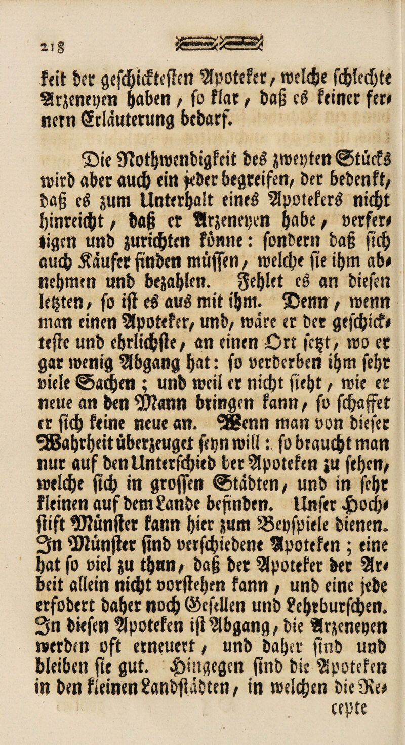 srzzrirM 2I§ Feit bet gefeßiefteden ^Ipotefeü/ reelle fdjledjte SSrjeneptn haben , fo fiat / baß eS feinet fer* nern Erläuterung bebarf. ©ie SWothwenbigfeit beS pepten©tü<f$ wirb aber aueb ein jeber begreifen/ bet bebenft/ baß eS jum Unterhalt eines 2Jpotefer$ nicht binreitht/ baß er Ärjenepen habe/ Berfer* ligen unb iuridjtcn fomie: fonbern baß fieß auch häufet finden tnüfien, welche fie ihm ab* nehmen «nb befahlen, fehlet e$ an tiefen lebten / fo iff cS aus mit ißm. SDemt , wenn man einen Slpotefer/ «nb/ märe er ber gefeßtef* teffc unb ebriiehfie/ an einen Ort fe|t, wo er gar wenig Abgang hat: fo oetberben ihm fehr siele (Sachen ; unb weil er nicht fleht, wie er neue an ben Wann bringen fann/ fo fdjaffet er fidh feine neue an- SBenn man Bon tiefer SSBahrheitüberjeuget fepn willfo braucht man nur auf ben Unterfchieb bet 5lpotefen iu fehen/ welche ft(h in großen (Stabten/ unb in fehr Fleinen aufbem £anbe befnben. Unfer -jpoeß* dift Wunder fann hier jum 33epfpiele bienen. 3n Wunjler ftnb Berfchiebene flpotefen ; eine hat fo Biel ju tßun/ baß ber 9Ipotefet ber 2lr< beit allein nicht Botdehen fann, unb eine jebe erfobert baßer noch ©efellen unb ?ch«burfchen. 3n tiefen 9Ipotefen idAbgang/ bie Slr&enepen werben oft erneuert/ unb baßer ftnb unb bleiben fit gut. hingegen d»b bie 'SSpotefen in bmfieinen^anbdabten/ in welchen bie Oie* cepte